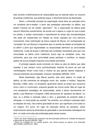 22

este conceito multidimensional de reciprocidade que se estende sobre um conjunto
de práticas multiformes, que pretendo erguer o referencial teórico da dissertação.
Assim, a dimensão principal da organização social deve ser pensada como
um constante dar-e-receber, a partir das prestações assumidas na dádiva, que
podem inclusive ser de caráter “agonístico”1. Se a organização da dádiva pode
assumir diferentes características, de acordo com a época e o lugar em que é posto
em prática, o caráter improvisado e imponderável do tempo das contraprestações
não pode ser subestimado em relação às trocas regradas por uma estrutura
inconsciente. Essa reafirmação da leitura original de Mauss, em contraposição às
“correções” de Levi-Strauss é importante aqui no sentido de afastar as tentações de
se definir a priori que regularidades na reciprocidade definiriam as comunidades
tradicionais. Longe de buscar a definição das condições necessárias para que uma
comunidade se defina como tradicional, busco aqui as condições raras, mas
suficientes, para que uma comunidade possa participar e contribuir no espaço
público de sua enunciação enquanto comunidade quilombola.
O principal aspecto social envolvido em todos os atos de dádiva que cabe
ressaltar é que sempre numa contratualização implícita há prova de que tais
manifestações tinham muito mais a mostrar do que apenas fatores religiosos e
culturais presentes nas sociedades “arcaicas” estudadas (MAUSS, 1974).
Nesta dissertação, sigo Mauss quando, este autor separa, na noção de
dádiva, os três momentos de obrigação moral: dar, receber e retribuir. Seguindo
Bourdieu (1996), estou, na etnografia, igualmente atenta ao tempo que transcorre
entre o dom e o contra-dom, enquanto gerador de vínculo social. Mas em lugar de
uma perspectiva estratégica da reciprocidade, tendo a deixar teoricamente em
aberto o que Boltanski e Chiapello (1999) denominam de “paradoxo da dádiva”: ou
seja, se a ênfase é colocada sobre o dom, a gratuidade do presente dado é
reforçada, e a troca perde seu sentido.2 Ao contrário, se a ênfase é colocada sobre
as relações de troca, não existiria gratuidade do dom, que significaria uma ilusão ou
um engano. Em suma, em lugar da resolução teórica do paradoxo, estive
empiricamente atenta às dimensões de gratuidade e nas dimensões estratégicas do
dom, no modo como elas são enfatizadas pelos atores sociais.
1

Como nos rituais indígenas que consistiam nas demonstrações públicas de rivalidade de despesas
e destruição de riquezas (MAUSS, 1999).
2
Afinal, se a doação tem um caráter gratuito, não haveria porque se esperar uma retribuição
(BOLTANSKI; CHIAPELLO, 1999).

 