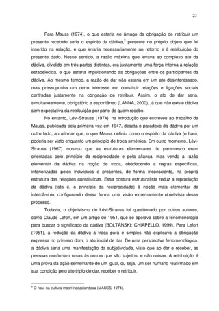 23

Para Mauss (1974), o que estaria no âmago da obrigação de retribuir um
presente recebido seria o espírito da dádiva,3 presente no próprio objeto que foi
inserido na relação, e que levaria necessariamente ao retorno e à retribuição do
presente dado. Nesse sentido, a razão máxima que levava ao complexo ato da
dádiva, dividido em três partes distintas, era justamente uma força interna à relação
estabelecida, e que estaria impulsionando as obrigações entre os participantes da
dádiva. Ao mesmo tempo, a razão de dar não estaria em um ato desinteressado,
mas pressupunha um certo interesse em constituir relações e ligações sociais
centradas justamente na obrigação de retribuir. Assim, o ato de dar seria,
simultaneamente, obrigatório e espontâneo (LANNA, 2000), já que não existe dádiva
sem expectativa da retribuição por parte de quem recebe.
No entanto, Lévi-Strauss (1974), na introdução que escreveu ao trabalho de
Mauss, publicada pela primeira vez em 1947, desata o paradoxo da dádiva por um
outro lado, ao afirmar que, o que Mauss definiu como o espírito da dádiva (o hau),
poderia ser visto enquanto um princípio de troca simétrica. Em outro momento, LéviStrauss (1967) mostrou que as estruturas elementares de parentesco eram
orientadas pelo princípio da reciprocidade e pela aliança, mas vendo a razão
elementar da dádiva na noção de troca, obedecendo a regras específicas,
interiorizadas pelos indivíduos e presentes, de forma inconsciente, na própria
estrutura das relações constituídas. Essa postura estruturalista reduz a reprodução
da dádiva (isto é, o princípio da reciprocidade) à noção mais elementar de
intercâmbio, configurando dessa forma uma visão extremamente objetivista desse
processo.
Todavia, o objetivismo de Lévi-Strauss foi questionado por outros autores,
como Claude Lefort, em um artigo de 1951, que se apoiava sobre a fenomenologia
para buscar o significado da dádiva (BOLTANSKI; CHIAPELLO, 1999). Para Lefort
(1951), a redução da dádiva à troca pura e simples não explicava a obrigação
expressa no primeiro dom, o ato inicial de dar. De uma perspectiva fenomenológica,
a dádiva seria uma manifestação da subjetividade, visto que ao dar e receber, as
pessoas confirmam umas às outras que são sujeitos, e não coisas. A retribuição é
uma prova da ação semelhante de um igual, ou seja, um ser humano reafirmado em
sua condição pelo ato triplo de dar, receber e retribuir.

3

O hau, na cultura maori neozelandesa (MAUSS, 1974).

 