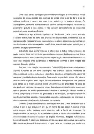 24

Uma saída para a contraposição entre fenomenólogos e estruturalistas reside
na análise da tensão gerada pelo intervalo de tempo entre o ato de dar e o ato de
retribuir, conforme o mesmo seja mais curto, mais longo ou sujeito a atrasos. Os
atores podem, conforme as circunstâncias conferir sentido estratégico, ritualístico ou
puramente gratuito à sua prática e não ignoram completamente os esquemas
organizativos de seus intercâmbios.
Recusamos aqui a análise objetivista de Lévi-Strauss (1974) quando afirmava
o caráter estruturado de parte das práticas de reciprocidade, enfatizando que as
regras não são necessariamente inconscientes, os atores podem não cumpri-las em
sua totalidade e até mesmo podem modificá-las, constituindo ações estratégicas a
partir da situação que vivenciam.
Sobretudo, devo atentar-me para o fato de que a dádiva instaura relações de
poder quando deixa os indivíduos que recebem o dom em dívida com os que doam.
A ênfase na dívida e no poder é importante na percepção das assimetrias étnicas no
caso das relações entre quilombolas e fazendeiros vizinhos e com relação aos
agentes do poder público.
Em uma outra direção, autores como Caillé (1998) destacam a dádiva como
aspecto fundante de um novo paradigma nas Ciências Sociais, moldando as
relações sociais entre os indivíduos, e questiona Bourdieu, principalmente a partir da
noção de gratuidade do ato da dádiva. Para o autor supracitado, já que não há uma
coação social explícita nem regras inconscientemente incorporadas nas pessoas
para obrigá-las a iniciar a dádiva, existe uma dimensão de gratuidade no gesto de
dar, porém os valores e os aspectos morais das relações sociais também fazem com
que as pessoas se sintam pressionadas a realizar a retribuição. Nesse sentido, a
dádiva comportaria as noções de gratuidade e de liberdade, ao mesmo tempo em
que traria inseridos aspectos relacionados ao poder, à obrigação e ao interesse, e
dessa maneira o paradoxo da dádiva seria permanente.
Godbout (1998) complementa a teorização de Caillé (1998) afirmando que a
dádiva é tudo o que circula em prol ou em nome do laço social. A dádiva circula
entre amigos, entre vizinhos, entre parentes, sob a forma de presentes, de
hospitalidade e de serviços. Na sociedade moderna, a dádiva circula também entre
desconhecidos: doações de sangue, de órgãos, filantropia, doações humanitárias,
benevolência etc. A dádiva se baseia na dívida, que pode ser positiva ou negativa.
Não é uma noção contábil é um estado no qual cada um considera que, em termos

 