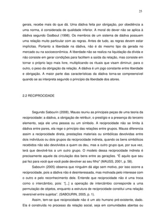25

gerais, recebe mais do que dá. Uma dádiva feita por obrigação, por obediência a
uma norma, é considerada de qualidade inferior. A moral do dever não se aplica à
dádiva segundo Godbout (1998). Os membros de um sistema de dádiva possuem
uma relação muito particular com as regras. Antes de tudo, as regras devem estar
implícitas. Portanto a liberdade na dádiva, não é do mesmo tipo da gerada no
mercado ou na socioeconômica. A liberdade não se realiza na liquidação da dívida e
não consiste em gerar condições para facilitem a saída da relação, mas consiste em
tornar o próprio laço mais livre, multiplicando os rituais que visam diminuir, para o
outro, o peso da obrigação da relação. A dádiva é um jogo constante entre liberdade
e obrigação. A maior parte das características da dádiva torna-se compreensível
quando se as interpreta segundo o princípio da liberdade dos atores.

2.2 RECIPROCIDADE

Segundo Sabourin (2008), Mauss reuniu as principais peças de uma teoria da
reciprocidade: a dádiva, a obrigação de retribuir, o prestígio e a presença do terceiro
elemento, seja ele uma pessoa ou um símbolo. A reciprocidade não se limita à
dádiva entre pares, ela rege o princípio das relações entre grupos. Mauss diferencia
assim a reciprocidade direta, prestações materiais ou simbólicas devolvidas entre
dois indivíduos ou dois grupos da reciprocidade indireta, quando os bens simbólicos
recebidos não são devolvidos a quem os deu, mas a outro grupo que, por sua vez,
terá que devolvê-los a um outro grupo. O modelo dessa reciprocidade indireta é
precisamente aquele da circulação dos bens entre as gerações. "É aquilo que seu
pai fez para você que você pode devolver ao seu filho" (MAUSS, 2001, p. 58).
Sabourin (2005) observa que ninguém dá algo sem motivo, por isso ocorre a
reciprocidade, pois a dádiva não é desinteressada, mas motivada pelo interesse com
o outro e pelo reconhecimento dele. Entende que reciprocidade não é uma troca
como o intercâmbio, pois: “[...] a operação de intercâmbio corresponde a uma
permutação de objetos, enquanto a estrutura de reciprocidade constitui uma relação
reversível entre sujeitos”. (SABOURIN, 2005, p. 1).
Assim, tem-se que reciprocidade não é um ato humano pré-existente, dado.
Ela é construída no processo da relação social, seja em comunidades abertas ou

 