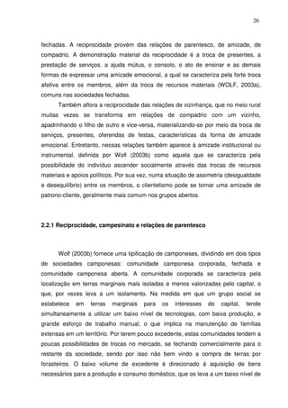 26

fechadas. A reciprocidade provém das relações de parentesco, de amizade, de
compadrio. A demonstração material da reciprocidade é a troca de presentes, a
prestação de serviços, a ajuda mútua, o consolo, o ato de ensinar e as demais
formas de expressar uma amizade emocional, a qual se caracteriza pela forte troca
afetiva entre os membros, além da troca de recursos materiais (WOLF, 2003a),
comuns nas sociedades fechadas.
Também aflora a reciprocidade das relações de vizinhança, que no meio rural
muitas vezes se transforma em relações de compadrio com um vizinho,
apadrinhando o filho de outro e vice-versa, materializando-se por meio da troca de
serviços, presentes, oferendas de festas, características da forma de amizade
emocional. Entretanto, nessas relações também aparece à amizade institucional ou
instrumental, definida por Wolf (2003b) como aquela que se caracteriza pela
possibilidade do indivíduo ascender socialmente através das trocas de recursos
materiais e apoios políticos. Por sua vez, numa situação de assimetria (desigualdade
e desequilíbrio) entre os membros, o clientelismo pode se tornar uma amizade de
patrono-cliente, geralmente mais comum nos grupos abertos.

2.2.1 Reciprocidade, campesinato e relações de parentesco

Wolf (2003b) fornece uma tipificação de camponeses, dividindo em dois tipos
de sociedades camponesas: comunidade camponesa corporada, fechada e
comunidade camponesa aberta. A comunidade corporada se caracteriza pela
localização em terras marginais mais isoladas e menos valorizadas pelo capital, o
que, por vezes leva a um isolamento. Na medida em que um grupo social se
estabelece

em

terras

marginais

para

os

interesses

do

capital,

tende

simultaneamente a utilizar um baixo nível de tecnologias, com baixa produção, e
grande esforço de trabalho manual, o que implica na manutenção de famílias
extensas em um território. Por terem pouco excedente, estas comunidades tendem a
poucas possibilidades de trocas no mercado, se fechando comercialmente para o
restante da sociedade, sendo por isso não bem vindo a compra de terras por
forasteiros. O baixo volume de excedente é direcionado à aquisição de bens
necessários para a produção e consumo doméstico, que os leva a um baixo nível de

 