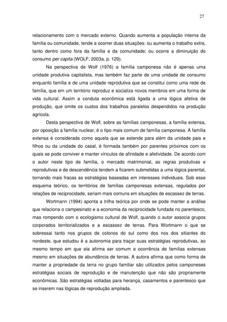 27

relacionamento com o mercado externo. Quando aumenta a população interna da
família ou comunidade, tende a ocorrer duas situações: ou aumenta o trabalho extra,
tanto dentro como fora da família e da comunidade; ou ocorre a diminuição do
consumo per capita (WOLF, 2003a, p. 129).
Na perspectiva de Wolf (1976) a família camponesa não é apenas uma
unidade produtiva capitalista, mas também faz parte de uma unidade de consumo
enquanto família e de uma unidade reprodutiva que se constitui como uma rede de
família, que em um território reproduz e socializa novos membros em uma forma de
vida cultural. Assim a conduta econômica está ligada a uma lógica afetiva de
produção, que omite os custos dos trabalhos paralelos despendidos na produção
agrícola.
Desta perspectiva de Wolf, sobre as famílias camponesas, a família extensa,
por oposição a família nuclear, é o tipo mais comum de família camponesa. A família
extensa é considerada como aquela que se estende para além da unidade pais e
filhos ou da unidade do casal, é formada também por parentes próximos com os
quais se pode conviver e manter vínculos de afinidade e afetividade. De acordo com
o autor neste tipo de família, o mercado matrimonial, as regras produtivas e
reprodutivas e de descendência tendem a ficarem submetidas a uma lógica parental,
tornando mais fracas as estratégias baseadas em interesses individuais. Sob esse
esquema teórico, os territórios de famílias camponesas extensas, regulados por
relações de reciprocidade, seriam mais comuns em situações de escassez de terras.
Wortmann (1994) aponta a trilha teórica por onde se pode manter a análise
que relaciona o campesinato e a economia da reciprocidade fundada no parentesco,
mas rompendo com o ecologismo cultural de Wolf, quando o autor associa grupos
corporados territorializados e a escassez de terras. Para Wortmann o que se
sobressai tanto nos grupos de colonos do sul como dos nos dos sitiantes do
nordeste, que estudou é a autonomia para traçar suas estratégias reprodutivas, ao
mesmo tempo em que ela afirma ser comum a ocorrência de famílias extensas
mesmo em situações de abundância de terras. A autora afirma que como forma de
manter a propriedade da terra no grupo familiar são utilizados pelos camponeses
estratégias sociais de reprodução e de manutenção que não são propriamente
econômicas. São estratégias voltadas para herança, casamentos e parentesco que
se inserem nas lógicas de reprodução ampliada.

 