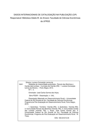 DADOS INTERNACIONAIS DE CATALOGAÇÃO NA PUBLICAÇÃO (CIP)
Responsável: Biblioteca Gládis W. do Amaral, Faculdade de Ciências Econômicas
da UFRGS

S587r

Silveira, Luciana Conceição Lemos da
Relações de reciprocidade quilombola : Peixoto dos Botinhas e
Cantão das Lombas – município de Viamão (RS) / Luciana Conceição
Lemos da Silveira. – Porto Alegre, 2010.
97 f. : il.
Orientador: José Carlos Gomes dos Anjos.
Série PGDR – Dissertação, n. 124).
Dissertação (Mestrado em Desenvolvimento Rural) – Universidade
Federal do Rio Grande do Sul, Faculdade de Ciências Econômicas,
Programa de Pós-Graduação em Desenvolvimento Rural, Porto Alegre,
2010.
1. Quilombos : Território : Viamão (RS). 2. Quilombos : Viamão (RS).
3. Comunidade Peixoto dos Botinhas (Viamão, RS). 4. Comunidade Cantão
das Lombas (Viamão, RS). I. Anjos, José Carlos Gomes dos. II.
Universidade Federal do Rio Grande do Sul. Faculdade de Ciências
Econômicas. Programa de Pós-Graduação em Desenvolvimento Rural. III.
Título.
CDU 332.24.012.34

 