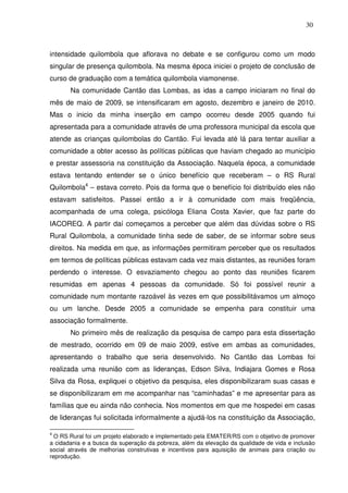 30

intensidade quilombola que aflorava no debate e se configurou como um modo
singular de presença quilombola. Na mesma época iniciei o projeto de conclusão de
curso de graduação com a temática quilombola viamonense.
Na comunidade Cantão das Lombas, as idas a campo iniciaram no final do
mês de maio de 2009, se intensificaram em agosto, dezembro e janeiro de 2010.
Mas o inicio da minha inserção em campo ocorreu desde 2005 quando fui
apresentada para a comunidade através de uma professora municipal da escola que
atende as crianças quilombolas do Cantão. Fui levada até lá para tentar auxiliar a
comunidade a obter acesso às políticas públicas que haviam chegado ao município
e prestar assessoria na constituição da Associação. Naquela época, a comunidade
estava tentando entender se o único benefício que receberam – o RS Rural
Quilombola4 – estava correto. Pois da forma que o benefício foi distribuído eles não
estavam satisfeitos. Passei então a ir à comunidade com mais freqüência,
acompanhada de uma colega, psicóloga Eliana Costa Xavier, que faz parte do
IACOREQ. A partir daí começamos a perceber que além das dúvidas sobre o RS
Rural Quilombola, a comunidade tinha sede de saber, de se informar sobre seus
direitos. Na medida em que, as informações permitiram perceber que os resultados
em termos de políticas públicas estavam cada vez mais distantes, as reuniões foram
perdendo o interesse. O esvaziamento chegou ao ponto das reuniões ficarem
resumidas em apenas 4 pessoas da comunidade. Só foi possível reunir a
comunidade num montante razoável às vezes em que possibilitávamos um almoço
ou um lanche. Desde 2005 a comunidade se empenha para constituir uma
associação formalmente.
No primeiro mês de realização da pesquisa de campo para esta dissertação
de mestrado, ocorrido em 09 de maio 2009, estive em ambas as comunidades,
apresentando o trabalho que seria desenvolvido. No Cantão das Lombas foi
realizada uma reunião com as lideranças, Edson Silva, Indiajara Gomes e Rosa
Silva da Rosa, expliquei o objetivo da pesquisa, eles disponibilizaram suas casas e
se disponibilizaram em me acompanhar nas “caminhadas” e me apresentar para as
famílias que eu ainda não conhecia. Nos momentos em que me hospedei em casas
de lideranças fui solicitada informalmente a ajudá-los na constituição da Associação,
4

O RS Rural foi um projeto elaborado e implementado pela EMATER/RS com o objetivo de promover
a cidadania e a busca da superação da pobreza, além da elevação da qualidade de vida e inclusão
social através de melhorias construtivas e incentivos para aquisição de animais para criação ou
reprodução.

 