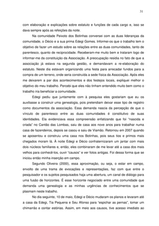 31

com elaboração e explicações sobre estatuto e funções de cada cargo e, isso se
dava sempre após as refeições da noite.
Na comunidade Peixoto dos Botinhas conversei com as duas lideranças da
comunidade, o Décio e a sua prima Edegi Gomes. Informei-os que o trabalho tem o
objetivo de fazer um estudo sobre as relações entre as duas comunidades, tanto de
parentesco, quanto de reciprocidade. Receberam-me muito bem e trataram logo de
informar-me da constituição da Associação. A preocupação residia no fato de que a
associação já estava na segunda gestão, e demandavam a re-elaboração do
estatuto. Neste dia estavam organizando uma festa para arrecadar fundos para a
compra de um terreno, onde seria construída a sede física da Associação. Após eles
me deixarem a par dos acontecimentos e dos festejos locais, expliquei melhor o
objetivo do meu trabalho. Percebi que eles não tinham entendido muito bem como o
trabalho iria beneficiar a comunidade.
Edegi pediu que juntamente com à pesquisa eles gostariam que eu os
auxiliasse a construir uma genealogia, pois pretendiam deixar esse tipo de registro
como documentos da associação. Essa demanda nascia da percepção de que o
vínculo de parentesco entre as duas comunidades é constitutivo de suas
identidades. Ela evidenciava essa compreensão enfatizando que foi “nascida e
criada” no Cantão das Lombas, saiu de casa aos nove anos para trabalhar numa
casa de fazendeiros, depois se casou e saiu de Viamão. Retornou em 2007 quando
se aposentou e construiu uma casa nos Botinhas, pois seus tios e primos mais
chegados moram lá. À noite Edegi e Décio confraternizaram um jantar com mais
dois núcleos familiares e, então, eles combinaram de me levar até a casa dos mais
velhos para conhecê-los, ouvir “causos” e ver fotos antigas. Foi dessa forma que se
iniciou então minha inserção em campo.
Segundo Oliveira (2000), essa aproximação, ou seja, o estar em campo,
envolto de uma trama de evocações e representações, faz com que entre o
pesquisador e os sujeitos pesquisados haja uma abertura, um canal de diálogo para
uma fusão de horizontes. É esse horizonte negociado entre uma comunidade que
demanda uma genealogia e as minhas urgências de conhecimentos que se
plasmam neste trabalho.
No dia seguinte, 10 de maio, Edegi e Décio mudaram os planos e levaram até
a casa da Edegi, Tia Pequena e Seu Afonso para “espichar as pernas”, tomar um
chimarrão e contar estórias. Assim, em meio aos causos, tive acesso imediato ao

 
