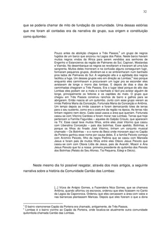 32

que se poderia chamar de mito de fundação da comunidade. Uma dessas estórias
que me foram ali contadas era da narrativa do grupo, sua origem e constituição
como quilombo:

5

Pouco antes da abolição chegava a Três Passos, um grupo de negros
fugidos de um barco que ancorou na Lagoa dos Patos. Neste barco haviam
muitos negros vindos da África para serem vendidos aos senhores de
Engenho e Estancieiros da região de Palmares do Sul, Capivari, Mostardas
e Viamão. No desembarque os negros se revoltaram e travaram ali uma luta
sangrenta. Muitos deles morreram e na confusão alguns conseguiram fugir,
formaram pequenos grupos, dividiram-se e se embrenharam num banhado
pros lados de Palmares do Sul. A vegetação alta e a agilidade dos negros
6
facilitou a fuga. Um desses grupos veio em direção as Lombas, isso porque
enquanto eles caminhavam e procuravam um lugar pra se esconder eles
avistavam de longe o morro das lombas. E depois de dias e dias de
caminhadas chegaram a Três Passos. Era o lugar ideal porque do alto das
Lombas eles podiam ver a mata e o banhado e fácil pra avistar alguém de
longe, principalmente os feitores e os capitães do mato. O grupo que
chegou em Três Passos construiu ranchos de barro e galhos para se
abrigarem. Então nascia ali um quilombo. Junto com esse grupo vieram as
irmãs Pelônia Maria da Conceição, Fortunata Maria da Conceição e Antônia.
Um tempo depois as irmãs casaram e foram demarcando lotes de terras
para o seu sustento, como era o costume da região na época. As terras não
tinham registro nem dono. Cada casal usava a área que queriam. Fortunata
casou-se com Vitorino Cardoso e foram morar nas Lombas. Terras que hoje
pertencem a Família Fagundes – aqueles do Galpão Crioulo, que aparecem
na TV. Esse casal teve muitos filhos, entre eles José Vitorino que casou
com Liberalina Conceição – pais dos botinhas. Esse apelido, Botinhas, é
porque os filhos do finado José Vitorino, tinham um conjunto musical
chamado – Os Botinhas – e o nome do Beco onde moravam aqui no Capão
da Porteira ganhou esse nome por causa deles. E a família Peixoto começa
com Arzimiro Peixoto, filho da negra Pelônia que se casou com Manoela
Jesus e foram pais de muitos filhos entre eles Otávio Jesus Peixoto que
casou-se com com Olavia Lídia de Jesus, pais de Avandir, Moacir e Ana
Jesus Peixoto que foi a nossa primeira presidente do quilombo dos Peixoto
dos Botinhas (Relato do Seu Afonso, Tia Pequena, Edegi e Décio).

Neste mesmo dia foi possível resgatar, através dos mais antigos, a seguinte
narrativa sobre a história da Comunidade Cantão das Lombas:

[...] Viúva de Anápio Gomes, a Fazendeira Nica Gomes, que se chamava
Antônia, quando alforriou os escravos, ordenou que eles ficassem no Canto
da Lagoa da Capororoca. Ordenou que eles cercassem a área com valos e
nas barrancas plantassem Maricas. Depois que eles fizeram o que a dona
O bairro viamonense Capão da Porteira era chamado, antigamente, de Três Passos.
Lombas é o bairro vizinho ao Capão da Porteira, onde localiza-se atualmente outra comunidade
quilombola chamada Cantão das Lombas.
5
6

 