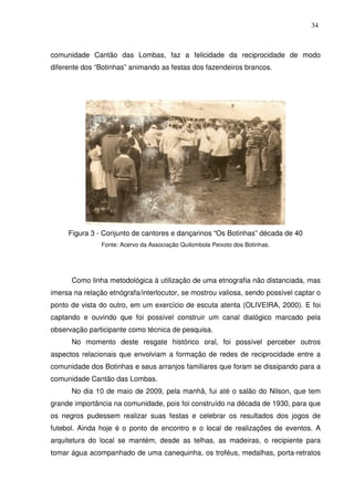 34

comunidade Cantão das Lombas, faz a felicidade da reciprocidade de modo
diferente dos “Botinhas” animando as festas dos fazendeiros brancos.

Figura 3 - Conjunto de cantores e dançarinos “Os Botinhas” década de 40
Fonte: Acervo da Associação Quilombola Peixoto dos Botinhas.

Como linha metodológica à utilização de uma etnografia não distanciada, mas
imersa na relação etnógrafa/interlocutor, se mostrou valiosa, sendo possível captar o
ponto de vista do outro, em um exercício de escuta atenta (OLIVEIRA, 2000). E foi
captando e ouvindo que foi possível construir um canal dialógico marcado pela
observação participante como técnica de pesquisa.
No momento deste resgate histórico oral, foi possível perceber outros
aspectos relacionais que envolviam a formação de redes de reciprocidade entre a
comunidade dos Botinhas e seus arranjos familiares que foram se dissipando para a
comunidade Cantão das Lombas.
No dia 10 de maio de 2009, pela manhã, fui até o salão do Nilson, que tem
grande importância na comunidade, pois foi construído na década de 1930, para que
os negros pudessem realizar suas festas e celebrar os resultados dos jogos de
futebol. Ainda hoje é o ponto de encontro e o local de realizações de eventos. A
arquitetura do local se mantém, desde as telhas, as madeiras, o recipiente para
tomar água acompanhado de uma canequinha, os troféus, medalhas, porta-retratos

 