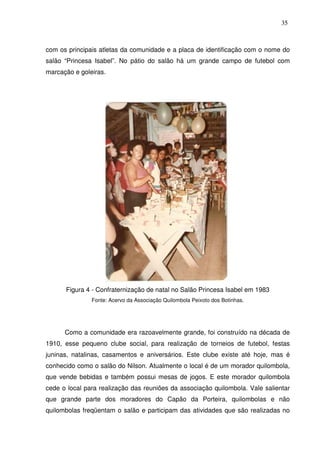 35

com os principais atletas da comunidade e a placa de identificação com o nome do
salão “Princesa Isabel”. No pátio do salão há um grande campo de futebol com
marcação e goleiras.

Figura 4 - Confraternização de natal no Salão Princesa Isabel em 1983
Fonte: Acervo da Associação Quilombola Peixoto dos Botinhas.

Como a comunidade era razoavelmente grande, foi construído na década de
1910, esse pequeno clube social, para realização de torneios de futebol, festas
juninas, natalinas, casamentos e aniversários. Este clube existe até hoje, mas é
conhecido como o salão do Nilson. Atualmente o local é de um morador quilombola,
que vende bebidas e também possui mesas de jogos. E este morador quilombola
cede o local para realização das reuniões da associação quilombola. Vale salientar
que grande parte dos moradores do Capão da Porteira, quilombolas e não
quilombolas freqüentam o salão e participam das atividades que são realizadas no

 