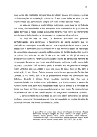 36

local. Ainda são realizados campeonatos de futebol, bingos, aniversários e outras
confraternizações da associação quilombola. E em quase todas as fotos que me
foram cedidas pela comunidade, sempre tem como fundo o salão do Nilson.
No salão se cristaliza a territorialidade quilombola, como lugar de confluência
dos rituais, das festividades e dos momentos mais ostentatórios do quotidiano de
ações de trocas. É nesse espaço que atualiza de forma mais visível o pertencimento
simultaneamente territorial e de parentesco dos corpos que ali se reúnem.
No final do mês de maio, Os Botinhas realizaram uma pequena
confraternização para comemorar o faturamento do galeto dançante que foi
realizado em março para arrecadar verbas para a aquisição de um terreno para a
associação. A confraternização aconteceu no Salão Princesa Isabel, as lideranças
da comunidade, divulgaram o evento na Comunidade do Cantão das Lombas e entre
os quilombolas botinhas. No dia 30 de maio de 2009, às 08h já iniciaram os
preparativos do almoço. Foram assados galeto e carne de porco pelos homens da
comunidade. As saladas e os doces foram feitos pelas mulheres, o salão estava todo
decorado com papel TNT vermelho, preto e amarelo. Os refrigerantes e cervejas
foram vendidos pela associação e não pela copa do salão. Isso se deu com a
autorização do seu Nilson. Esteve presente somente uma pessoa do Cantão das
Lombas, a Tia Filinha, que é tia de praticamente metade da comunidade dos
Botinhas.

Durante

o

almoço

foram

vendidos

números

das

rifas

sob

a

responsabilidade dos adolescentes quilombolas, que transformaram a venda de
números numa festa, com muita responsabilidade. Após o almoço e a infinidade de
doces que foram servidos, as pessoas brincavam e riam muito. Ao mesmo tempo
fiscalizavam os “tios” e “tias” diabéticas para não exagerarem nos doces e confeitos.
O ser quilombola da comunidade se apresenta assim percorrendo os corpos
em festa, como uma intensidade que só pode ser suportada por muitas décadas de
convívios similares. De acordo com Deleuze (2001),

O que define um corpo é esta relação entre forças dominantes e forças
dominadas. Qualquer relação de forças constitui um corpo: químico,
biológico, social, político. Duas forças quaisquer, sendo desiguais,
constituem um corpo a partir do momento em que entrem em relação: é por
isso que o corpo é sempre fruto do acaso. (DELEUZE, 2001, p. 62).

 