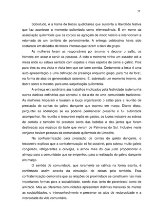 37

Sobretudo, é a trama de trocas quotidianas que sustenta a liberdade festiva
que faz acontecer o momento quilombola como efervescência. É em nome da
associação quilombola que os corpos se agregam de modo festivo e intencionam a
retomada de um território de pertencimento. A entrega celebrativa havia sido
costurada em décadas de trocas intensas que fazem o devir do grupo.
As mulheres foram as responsáveis por arrumar e decorar o salão, os
homens em assar e servir as pessoas. A todo o momento vinha um assador até a
mesa onde eu estava sentada com espetos e mais espetos de carne e galeto. Pois
para eles eu era visita e visita tem que ser bem servida. Certamente a festa é uma
auto-apresentação e uma definição de presença enquanto grupo, para “os de fora”,
na forma de atos de generosidade ostensiva. É, sobretudo um momento interno, de
dobra sobre si mesmo, para uma subjetivação quilombola.
A entrega extraordinária aos trabalhos implicados pela festividade testemunha
outras dádivas ordinárias que constitui o dia-a-dia de uma comunidade tradicional.
As mulheres limparam e lavaram a louça organizando o salão para a reunião de
prestação de contas do galeto dançante que ocorreu em março. Diante disso,
perguntei as lideranças se eu poderia permanecer presente e fui autorizada
acompanhar. Na reunião o tesoureiro expôs os gastos, os lucros inclusive as sobras
de comida e também foi prestado conta das bebidas e das jantas que foram
destinadas aos músicos do baile que vieram de Palmares do Sul. Inclusive neste
conjunto haviam pessoas da comunidade quilombola de Limoeiro.
Na confraternização para prestação de contas do galeto dançante, o
tesoureiro explicou que a confraternização só foi possível, pois sobrou muito galeto
congelado, refrigerantes e cervejas, e achou mais do que justo proporcionar o
almoço para a comunidade que se empenhou para a realização do galeto dançante
em março.
O sentido de comunidade, que raramente se ratifica na forma escrita, é
confirmado

assim

através

da

circulação

de

coisas

pelo

território.

Esta

confraternização demonstra que as relações de proximidade se constituem nas mais
importantes formas para a sociabilidade, sendo elas tanto de parentesco como de
amizade. Mas as diferentes comunidades apresentam distintas maneiras de manter
as sociabilidades, o interconhecimento e preservar os atos de reciprocidade e a
intensidade da vida comunitária.

 