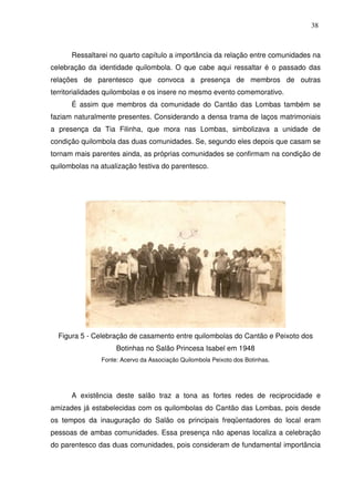 38

Ressaltarei no quarto capítulo a importância da relação entre comunidades na
celebração da identidade quilombola. O que cabe aqui ressaltar é o passado das
relações de parentesco que convoca a presença de membros de outras
territorialidades quilombolas e os insere no mesmo evento comemorativo.
É assim que membros da comunidade do Cantão das Lombas também se
faziam naturalmente presentes. Considerando a densa trama de laços matrimoniais
a presença da Tia Filinha, que mora nas Lombas, simbolizava a unidade de
condição quilombola das duas comunidades. Se, segundo eles depois que casam se
tornam mais parentes ainda, as próprias comunidades se confirmam na condição de
quilombolas na atualização festiva do parentesco.

Figura 5 - Celebração de casamento entre quilombolas do Cantão e Peixoto dos
Botinhas no Salão Princesa Isabel em 1948
Fonte: Acervo da Associação Quilombola Peixoto dos Botinhas.

A existência deste salão traz a tona as fortes redes de reciprocidade e
amizades já estabelecidas com os quilombolas do Cantão das Lombas, pois desde
os tempos da inauguração do Salão os principais freqüentadores do local eram
pessoas de ambas comunidades. Essa presença não apenas localiza a celebração
do parentesco das duas comunidades, pois consideram de fundamental importância

 