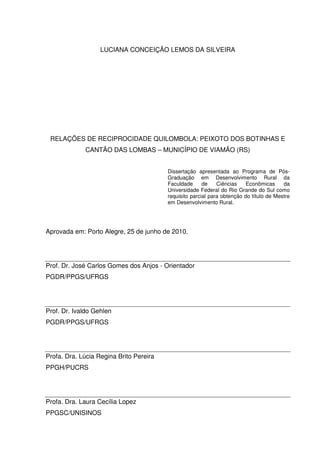 LUCIANA CONCEIÇÃO LEMOS DA SILVEIRA

RELAÇÕES DE RECIPROCIDADE QUILOMBOLA: PEIXOTO DOS BOTINHAS E
CANTÃO DAS LOMBAS – MUNICÍPIO DE VIAMÃO (RS)
Dissertação apresentada ao Programa de PósGraduação em Desenvolvimento Rural da
Faculdade
de
Ciências
Econômicas
da
Universidade Federal do Rio Grande do Sul como
requisito parcial para obtenção do título de Mestre
em Desenvolvimento Rural.

Aprovada em: Porto Alegre, 25 de junho de 2010.

Prof. Dr. José Carlos Gomes dos Anjos - Orientador
PGDR/PPGS/UFRGS

Prof. Dr. Ivaldo Gehlen
PGDR/PPGS/UFRGS

Profa. Dra. Lúcia Regina Brito Pereira
PPGH/PUCRS

Profa. Dra. Laura Cecília Lopez
PPGSC/UNISINOS

 