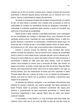40

ressaltar que no dom se constitui a pessoa para a relação. A pessoa da troca entre
quilombolas é diferente daquela pessoa quilombola que se relaciona com o seu
exterior. Isso faz a exterioridade da relação não quilombola.
As coisas ou as pessoas trocadas não carregam necessariamente um espírito
do dom, tal como Mauss o concebia, mas a relação entre as pessoas ou entre as
coletividades se configura em sistemáticas tensões de obrigações e liberdades. A
coletividade é constituída socialmente pelas pessoas e coisas em circulação que
sedimenta a manutenção da sociabilidade.
Nesse sentido o salão, antecipa a associação quilombola, como cristalização
de uma sociabilidade que configura a identidade étnica, como totalizável em uma
expressão político-cultural. Suportado por essa sociabilidade festiva, o salão tem
grande influência e importância na reconstrução e fortalecimento desses laços. Foi
construído sob a intenção de que a comunidade pudesse realizar as festas “deles”.
As fronteiras de um “nós” versus “eles” já se constituía sobre a dimensão festiva.
Embora o conjunto musical “Os Botinhas” fosse convidado para animar
também as festas dos granjeiros, mas as fronteiras entre o espaço de sociabilidade
interno e externo à comunidade ficaram instituídas até pelo menos a década de 50.
Conta-se na comunidade que os negros não podiam entrar em festas de brancos, e
cronometram a década de 1950 como data ainda recente, vívida na memória
coletiva. Essa proibição os motivou para a construção do Salão, pois tiveram um
espaço para dançar, se divertir e poder jogar aos finais de semana. Segundo Nilson
Peixoto, atual responsável pelo Salão, assim como os negros sabiam o seu lugar, os
brancos também, pois não freqüentavam as festas que eram realizadas no Salão
Princesa Isabel. Mas com o passar do tempo e com as relações de empregados e
patrões, que foram se criando com os granjeiros, fazendeiros e estancieiros essa
relação foi se quebrando.
As pessoas dos Botinhas começaram a ser contratadas informalmente para
trabalhar em granjas e fazendas, sem carteira assinada. Nas festas realizadas no
Salão Princesa Isabel os granjeiros mandavam funcionários não negros para
observar o comportamento de seus funcionários quilombolas. E, mesmo estes
funcionários freqüentando o local, segundo Nilson dono do salão, eles sempre
souberam respeitar.
A comunidade é muito festeira e é muito conhecida pelas boas festas que
realizava. Numa visita que fiz em junho de 2009 na casa de uma das viúvas do

 
