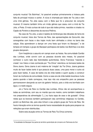 41

conjunto musical “Os Botinhas”, foi possível analisar primeiramente a tristeza pela
falta do principal músico e cantor. A viúva é chamada por todos de Tia Jota e tem
uma irmã gêmea. Tia Jota casou com o Bota que foi o precursor do conjunto
musical. O mesmo também tinha um irmão gêmeo que casou com a irmã da Tia
Jota, a Preta. O mais curioso de tudo é que são todos primos, nascidos e criados no
Capão da Porteira e descentes da escrava Pelônia.
Na casa da Tia Jota, a sala é repleta de lembranças das décadas de fama do
conjunto musical, fotos dos Ternos de Reis, das apresentações de Quicumbi, das
coreografias com facas e dos trajes muito bem alinhados e sinos na barra das
calças. Eles aprenderam a dançar em uma festa que foram no Bacopari,7 e de
tempos em tempos o grupo do Bacopari participava de bailes nos Botinhas e os dois
grupos dançavam.
Com freqüência o assunto em campo eram as festas. Na comunidade Cantão
das Lombas, onde convivi com as pessoas durante dois meses, foi possível
conhecer o outro lado das festividades quilombolas. Dona Francisca “nascida e
criada” nos Valos e mais conhecida por “Tia Chica” relembrou os famosos bailes da
Dona Joana. Dona Joana é avó materna de “criação” da Tia Chica. Joana gostava
muito de fazer bailes tanto é que possuía duas casas, uma para morar e outra só
para fazer bailes. A casa de bailes era de chão batido e quem ajudou a construir
foram às mulheres da comunidade. Como a casa era de chão batido levantava muita
poeira quando o baile começava, mas isso não era empecilho para as pessoas
permanecerem dançando ao som do gaiteiro Velúcio, pois o chão era borrifado com
água, e o baile seguia.
Já o Terno de Reis no Cantão das Lombas, Chica não só acompanhava a
todas as cerimônias, com seu ex marido que era mestre, como também trabalhava
nos preparativos da alimentação "[...] eu fazia sopa de osso e de guisado". Chica
relata que os brancos também participavam das cerimônias religiosas no Cantão,
porém os Botinhas não, pois eles tinham o seu próprio grupo de Terno de Reis. Só
havia interação entre os ternos quando havia necessidade de ajuda para preparar as
refeições que eram distribuídas.
Sobre esta atuação entre os Ternos de Reis Tia Chica comenta:

7

A localidade do Bacopari faz parte do território quilombola de Limoeiro em Palmares do Sul.

 