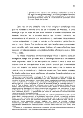 42

[...] a irmã da minha avó casou com Estevão que era botinha e foi morar lá,
mas quase nunca a gente visitava ela e ela também foi deixando de visitar a
gente. O meu marido ficou doente e foi deixando de lado o Terno, aí quando
ele morreu acabou tudo mesmo. E a vó eu só fui ver quando ela morreu
(Francisca, Cantão das Lombas).

Como visto em Silva (2006),8 o Terno de Reis tem grande semelhança com o
que era realizado na mesma época de 60 no quilombo da Anastácia.9 A única
diferença é que ao invés de uma dupla cantando e tocando instrumentos com
melodias católicas, era o conjunto musical dos Botinhas constituído por
aproximadamente 15 pessoas, que comandavam as celebrações. No Cantão das
Lombas também havia um grupo de cantores e músicos como o gaiteiro Estevão
mas em menor número. E ao término de cada cantoria pelas casas que passavam
eram oferecidos café, bolo, cucas, sopas, lingüiça e diversas guloseimas. Após
passarem em todas as casas da comunidade quilombola a festa começava no Salão
Princesa Isabel.
Tia Jota se emociona ao relembrar dos tempos em que os Botinhas cantavam
e dançavam. Tempo esse que se foi, mas as lembranças ficaram e as amizades não
foram esquecidas. Neste dia ela fez questão de chamar as filhas e netos para
ouvirem o que ela tinha pra contar e fazia questão de dizer que “os verdadeiros
Botas” são a família dela. Pois o Beco onde moram leva o nome de Botinhas por
conta do conjunto musical que foi criado pelo seu esposo. E aos poucos a casa da
Tia Jota foi enchendo de gente, que faltaram até cadeiras. A grande maioria eram os
Os acontecimentos relacionados a realização do Terno de Reis nas comunidades quilombolas tem
sido destacado não só como um evento festivo, mas como um evento que marca a saudade dos
momentos de lazer e descontração e a importância desses espaços de sociabilidade, que as vezes,
nesses grupos familiares é uma das poucas formas de manifestação. Podemos ver isso na etnografia
realizada por Silva (2006) no Quilombo da Anastácia, também localizado no município de Viamão: “O
terno de Reis, os bailes e as festas religiosas encerram assim significados partilhados de uma
memória individual que se conjuga com uma memória coletiva dentro do viver comunitario, assim
encadeiam-se as observacoes dos interlocutores sobre esse periodo das suas vidas e de suas
familias. Falam de “saudade” de um tempo que se foi “terminado”, mas nao esquecem das amizades
e dos casamentos ocorridos [...], dos tocadores que vinham de todos os lados, culminando assim em
traços marcantes dos laços estabelecidos.
O coletivo denota a marca maior do que é apreendido com o entorno, pois na interação com o “outro”,
evidencia-se a fronteira que realiza os papeis sociais, as normas, condutas e olhares. Na lembrança
desses homens e mulheres, ocorrem rupturas e encontros que ora os aproximam do todo, ora os
conformam na parte, naquilo que entendem como parte de si, da sua história e assim o é com as
lembranças nunca esquecidas, sempre revividas em relação a ancestral fundadora
“Anastácia”.(SILVA, 2006, p.103). Outros trabalhos relacionados com comunidades negras também
destacam essa prática religiosa e festiva como em Fernandes (1999), Bittencourt Junior (2006), entre
outros.
9
O quilombo da Anastácia foi o primeiro a se autodeclarar enquanto comunidade remanescente de
quilombo em Viamão/RS e está localizado no bairro Estância Grande.
8

 