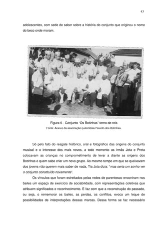 43

adolescentes, com sede de saber sobre a história do conjunto que originou o nome
do beco onde moram.

Figura 6 - Conjunto “Os Botinhas” terno de reis
Fonte: Acervo da associação quilombola Peixoto dos Botinhas.

Só pelo fato do resgate histórico, oral e fotográfico das origens do conjunto
musical e o interesse dos mais novos, a todo momento as irmãs Jota e Preta
colocavam as crianças no comprometimento de levar a diante as origens dos
Botinhas e quem sabe criar um novo grupo. Ao mesmo tempo em que se queixavam
dos jovens não querem mais saber de nada, Tia Jota dizia: “mas seria um sonho ver
o conjunto constituído novamente”.
Os vínculos que foram estreitados pelas redes de parentesco encontram nos
bailes um espaço de exercício de sociabilidade, com representações coletivas que
atribuem significados e reconhecimento. E faz com que a reconstrução do passado,
ou seja, o rememorar os bailes, as perdas, os conflitos, evoca um leque de
possibilidades de interpretações dessas marcas. Dessa forma se faz necessário

 