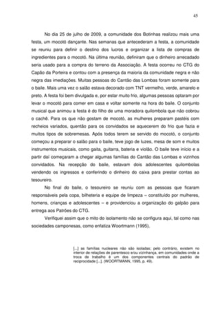 45

No dia 25 de julho de 2009, a comunidade dos Botinhas realizou mais uma
festa, um mocotó dançante. Nas semanas que antecederam a festa, a comunidade
se reuniu para definir o destino dos lucros e organizar a lista de compras de
ingredientes para o mocotó. Na última reunião, definiram que o dinheiro arrecadado
seria usado para a compra do terreno da Associação. A festa ocorreu no CTG do
Capão da Porteira e contou com a presença da maioria da comunidade negra e não
negra das imediações. Muitas pessoas do Cantão das Lombas foram somente para
o baile. Mais uma vez o salão estava decorado com TNT vermelho, verde, amarelo e
preto. A festa foi bem divulgada e, por estar muito frio, algumas pessoas optaram por
levar o mocotó para comer em casa e voltar somente na hora do baile. O conjunto
musical que animou a festa é do filho de uma moradora quilombola que não cobrou
o cachê. Para os que não gostam de mocotó, as mulheres preparam pastéis com
recheios variados, quentão para os convidados se aquecerem do frio que fazia e
muitos tipos de sobremesas. Após todos terem se servido do mocotó, o conjunto
começou a preparar o salão para o baile, teve jogo de luzes, mesa de som e muitos
instrumentos musicais, como gaita, guitarra, bateria e violão. O baile teve início e a
partir daí começaram a chegar algumas famílias do Cantão das Lombas e vizinhos
convidados. Na recepção do baile, estavam dois adolescentes quilombolas
vendendo os ingressos e conferindo o dinheiro do caixa para prestar contas ao
tesoureiro.
No final do baile, o tesoureiro se reuniu com as pessoas que ficaram
responsáveis pela copa, bilheteria e equipe de limpeza – constituído por mulheres,
homens, crianças e adolescentes – e providenciou a organização do galpão para
entrega aos Patrões do CTG.
Verifiquei assim que o mito do isolamento não se configura aqui, tal como nas
sociedades camponesas, como enfatiza Woortmann (1995),

[...] as famílias nucleares não são isoladas; pelo contrário, existem no
interior de relações de parentesco e/ou vizinhança, em comunidades onde a
troca de trabalho é um dos componentes centrais do padrão de
reciprocidade [...]. (WOORTMANN, 1995, p. 49).

 