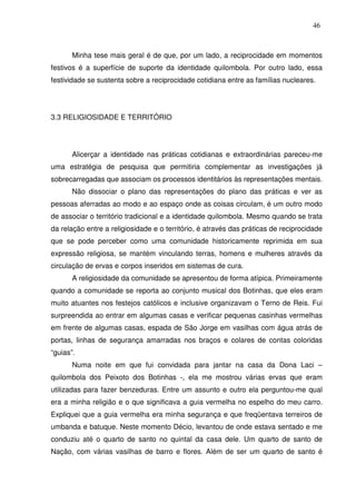 46

Minha tese mais geral é de que, por um lado, a reciprocidade em momentos
festivos é a superfície de suporte da identidade quilombola. Por outro lado, essa
festividade se sustenta sobre a reciprocidade cotidiana entre as famílias nucleares.

3.3 RELIGIOSIDADE E TERRITÓRIO

Alicerçar a identidade nas práticas cotidianas e extraordinárias pareceu-me
uma estratégia de pesquisa que permitiria complementar as investigações já
sobrecarregadas que associam os processos identitários às representações mentais.
Não dissociar o plano das representações do plano das práticas e ver as
pessoas aferradas ao modo e ao espaço onde as coisas circulam, é um outro modo
de associar o território tradicional e a identidade quilombola. Mesmo quando se trata
da relação entre a religiosidade e o território, é através das práticas de reciprocidade
que se pode perceber como uma comunidade historicamente reprimida em sua
expressão religiosa, se mantém vinculando terras, homens e mulheres através da
circulação de ervas e corpos inseridos em sistemas de cura.
A religiosidade da comunidade se apresentou de forma atípica. Primeiramente
quando a comunidade se reporta ao conjunto musical dos Botinhas, que eles eram
muito atuantes nos festejos católicos e inclusive organizavam o Terno de Reis. Fui
surpreendida ao entrar em algumas casas e verificar pequenas casinhas vermelhas
em frente de algumas casas, espada de São Jorge em vasilhas com água atrás de
portas, linhas de segurança amarradas nos braços e colares de contas coloridas
“guias”.
Numa noite em que fui convidada para jantar na casa da Dona Laci –
quilombola dos Peixoto dos Botinhas -, ela me mostrou várias ervas que eram
utilizadas para fazer benzeduras. Entre um assunto e outro ela perguntou-me qual
era a minha religião e o que significava a guia vermelha no espelho do meu carro.
Expliquei que a guia vermelha era minha segurança e que freqüentava terreiros de
umbanda e batuque. Neste momento Décio, levantou de onde estava sentado e me
conduziu até o quarto de santo no quintal da casa dele. Um quarto de santo de
Nação, com várias vasilhas de barro e flores. Além de ser um quarto de santo é

 