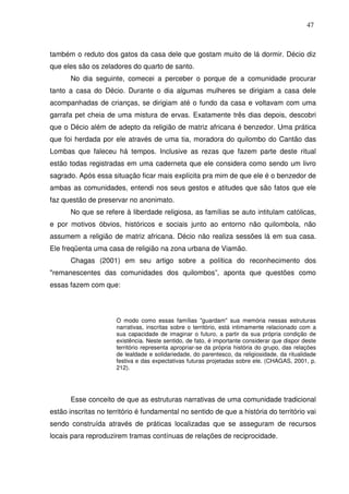 47

também o reduto dos gatos da casa dele que gostam muito de lá dormir. Décio diz
que eles são os zeladores do quarto de santo.
No dia seguinte, comecei a perceber o porque de a comunidade procurar
tanto a casa do Décio. Durante o dia algumas mulheres se dirigiam a casa dele
acompanhadas de crianças, se dirigiam até o fundo da casa e voltavam com uma
garrafa pet cheia de uma mistura de ervas. Exatamente três dias depois, descobri
que o Décio além de adepto da religião de matriz africana é benzedor. Uma prática
que foi herdada por ele através de uma tia, moradora do quilombo do Cantão das
Lombas que faleceu há tempos. Inclusive as rezas que fazem parte deste ritual
estão todas registradas em uma caderneta que ele considera como sendo um livro
sagrado. Após essa situação ficar mais explícita pra mim de que ele é o benzedor de
ambas as comunidades, entendi nos seus gestos e atitudes que são fatos que ele
faz questão de preservar no anonimato.
No que se refere à liberdade religiosa, as famílias se auto intitulam católicas,
e por motivos óbvios, históricos e sociais junto ao entorno não quilombola, não
assumem a religião de matriz africana. Décio não realiza sessões lá em sua casa.
Ele freqüenta uma casa de religião na zona urbana de Viamão.
Chagas (2001) em seu artigo sobre a política do reconhecimento dos
"remanescentes das comunidades dos quilombos”, aponta que questões como
essas fazem com que:

O modo como essas famílias "guardam" sua memória nessas estruturas
narrativas, inscritas sobre o território, está intimamente relacionado com a
sua capacidade de imaginar o futuro, a partir da sua própria condição de
existência. Neste sentido, de fato, é importante considerar que dispor deste
território representa apropriar-se da própria história do grupo, das relações
de lealdade e solidariedade, do parentesco, da religiosidade, da ritualidade
festiva e das expectativas futuras projetadas sobre ele. (CHAGAS, 2001, p.
212).

Esse conceito de que as estruturas narrativas de uma comunidade tradicional
estão inscritas no território é fundamental no sentido de que a história do território vai
sendo construída através de práticas localizadas que se asseguram de recursos
locais para reproduzirem tramas contínuas de relações de reciprocidade.

 