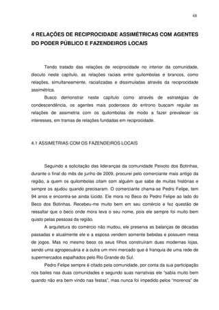 48

4 RELAÇÕES DE RECIPROCIDADE ASSIMÉTRICAS COM AGENTES
DO PODER PÚBLICO E FAZENDEIROS LOCAIS

Tendo tratado das relações de reciprocidade no interior da comunidade,
discuto neste capítulo, as relações raciais entre quilombolas e brancos, como
relações, simultaneamente, racializadas e dissimuladas através da reciprocidade
assimétrica.
Busco

demonstrar

neste

capítulo

como

através

de

estratégias

de

condescendência, os agentes mais poderosos do entrono buscam regular as
relações de assimetria com os quilombolas de modo a fazer prevalecer os
interesses, em tramas de relações fundadas em reciprocidade.

4.1 ASSIMETRIAS COM OS FAZENDEIROS LOCAIS

Seguindo a solicitação das lideranças da comunidade Peixoto dos Botinhas,
durante o final do mês de junho de 2009, procurei pelo comerciante mais antigo da
região, a quem os quilombolas citam com alguém que sabe de muitas histórias e
sempre os ajudou quando precisaram. O comerciante chama-se Pedro Felipe, tem
94 anos e encontra-se ainda lúcido. Ele mora no Beco do Pedro Felipe ao lado do
Beco dos Botinhas. Recebeu-me muito bem em seu comércio e fez questão de
ressaltar que o beco onde mora leva o seu nome, pois ele sempre foi muito bem
quisto pelas pessoas da região.
A arquitetura do comércio não mudou, ele preserva as balanças de décadas
passadas e atualmente ele e a esposa vendem somente bebidas e possuem mesa
de jogos. Mas no mesmo beco os seus filhos construíram duas modernas lojas,
sendo uma agropecuária e a outra um mini mercado que é franquia de uma rede de
supermercados espalhados pelo Rio Grande do Sul.
Pedro Felipe sempre é citado pela comunidade, por conta da sua participação
nos bailes nas duas comunidades e segundo suas narrativas ele “sabia muito bem
quando não era bem vindo nas festas”, mas nunca foi impedido pelos “morenos” de

 