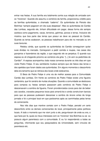49

entrar nas festas. A sua família era totalmente contra sua relação de amizade com
os “morenos”. Quando ele assumiu o comércio da família, proporcionou crédito para
as famílias quilombolas, o chamado “caderno”. Os quilombolas do Peixoto dos
Botinhas “sempre pagaram em dia suas despesas”. Mas os quilombolas do Cantão
das Lombas, segundo ele, tinham dificuldade em pagar, dessa forma ele sempre
aceitava como pagamento, vacas, terneiros, galinhas, porcos e terras. Inclusive ele
mostrou que boa parte das terras que possui se deve ao pessoal do Cantão.
Quando as terras acabaram, as pessoas trabalhavam para ele no mercado ou em
suas lavouras.
Relatou ainda, que quando os quilombolas do Cantão conseguiram quitar
suas dívidas no mercado. Começaram a pedir comida e roupas, nas casas dos
granjeiros e fazendeiros da região, o que segundo ele se perpetua. E quando sua
esposa os vê chegando próximo ao comércio ela grita: “[...] lá vem os pedichões do
Cantão!”. A esposa acompanhou toda nossa conversa durante os três dias em que
visitei Pedro Felipe. O seu semblante mudava sempre que ele falava das terras e
dos apelidos que foram dados aos quilombolas. Em alguns momentos o desconforto
dela era tamanho que se retirava dos locais onde estávamos.
O Beco do Pedro Felipe é uma via de melhor acesso para a Comunidade
Cantão das Lombas. Em frente ao comércio do Pedro Felipe existe uma figueira
centenária, que foi cenário de muitas situações. Quando a comunidade se deslocava
para compras ou festas sempre passavam pelo comércio do Pedro Felipe e
descansavam a sombra da figueira. Foram providenciados coxos para dar de beber
aos cavalos, cravados pequenos tocos para amarrá-los e ainda construíram bancos
para que as pessoas pudessem descansar a sombra da árvore antes da longa
jornada e foi o principal local em que parávamos após as caminhadas pelas terras
do comerciante.
Nos três dias que mantive contato com o Pedro Felipe, percebi um certo
desconforto entre os demais comerciantes do local, principalmente pelos políticos
locais. A todo o momento que me viam junto a ele, perguntavam de onde eu era, o
que fazia por lá, quais os meus interesses com os “morenos” dos Botinhas ou se eu
possuía algum parentesco com a comunidade. E eu fui respondendo a todas as
perguntas, informando que sou pesquisadora da Universidade, sem vínculos de
parentesco etc.

 