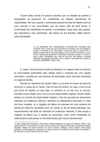 50

A partir deste contato foi possível perceber que as relações de patrões e
empregados se perpetuam em modalidades de relações assimétricas de
reciprocidade. Até hoje, quando o comerciante precisa de força de trabalho para as
suas lavouras é nas comunidades que ele busca mão de obra barata. A
conformação das identidades de patrões e empregados, nesse caso aqui exposto,
dos fazendeiros e dos quilombolas, não destoa do que Brandão (1986) discorre
sobre identidades:

[...] as identidades são representações inevitavelmente marcadas pelo
confronto com o outro; por se ter de estar em contacto, por ser obrigado a
1
se opor, a dominar ou ser dominado , a tornar-se mais ou menos livre, a
poder ou não construir por conta própria o seu mundo de símbolos e, no seu
interior, aqueles que qualificam e identificam a pessoa, o grupo, a minoria, a
raça, o povo. Identidades são, mais do que isto, não apenas o produto
inevitável da oposição contraste, mas o próprio reconhecimento social da
diferença. (BRANDÃO, 1986, p. 42).

E, nesse “reconhecimento social da diferença” em regiões onde se localizam
as comunidades quilombolas essa relação social é composta por uma relação
assimétrica, marcada por uma estrutura de dominação, como está bem delimitado
na região do Cantão.
Quando os “pedichões do Cantão” batem a sua porta em busca de sobra de
alimentos e roupas ele os “ajuda”, mas há troca de favores. Ou seja, a troca se dá
sob forma de trabalho na casa dele, no comércio ou na lida com os animais.
Considero essa relação como uma forma de reciprocidade negativa. Oliveira (2003)
destaca no conceito de reciprocidade negativa, o fato de que pode ser plenamente
traduzida em evidências materiais, refletindo um desequilíbrio acentuado no valor
dos bens trocados. Já a negação da dádiva se expressa em uma ausência de
deferência ostensiva, percebida como um insulto ou ato de desconsideração, que
frequentemente não pode ser traduzida em evidências materiais. É pela recusa a
negação da dádiva que a relação de supremacia racial, como modalidade de
violência doce, pode passar se não dissimulada, pelo menos inquestionável.
E essa relação de dominantes e dominados, também podemos nos apoiar em Deleuze (2001, p. 62)
quando ele diz: “O que define um corpo é esta relação entre forças dominantes e forças dominadas.
Qualquer relação de forças constitui um corpo: químico, biológico, social, político. Duas forças
quaisquer, sendo desiguais, constituem um corpo a partir do momento em que entrem em relação: é
por isso que o corpo é sempre fruto do acaso”.

1

 