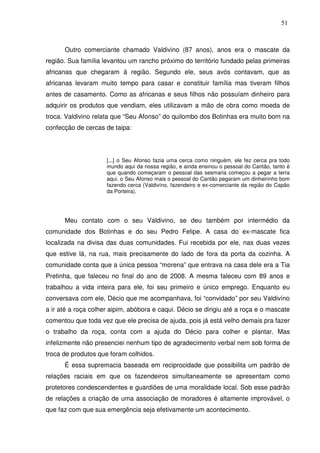 51

Outro comerciante chamado Valdivino (87 anos), anos era o mascate da
região. Sua família levantou um rancho próximo do território fundado pelas primeiras
africanas que chegaram à região. Segundo ele, seus avós contavam, que as
africanas levaram muito tempo para casar e constituir família mas tiveram filhos
antes de casamento. Como as africanas e seus filhos não possuíam dinheiro para
adquirir os produtos que vendiam, eles utilizavam a mão de obra como moeda de
troca. Valdivino relata que “Seu Afonso” do quilombo dos Botinhas era muito bom na
confecção de cercas de taipa:

[...] o Seu Afonso fazia uma cerca como ninguém, ele fez cerca pra todo
mundo aqui da nossa região, e ainda ensinou o pessoal do Cantão, tanto é
que quando começaram o pessoal das sesmaria começou a pegar a terra
aqui, o Seu Afonso mais o pessoal do Cantão pegaram um dinheirinho bom
fazendo cerca (Valdivíno, fazendeiro e ex-comerciante da região do Capão
da Porteira).

Meu contato com o seu Valdivino, se deu também por intermédio da
comunidade dos Botinhas e do seu Pedro Felipe. A casa do ex-mascate fica
localizada na divisa das duas comunidades. Fui recebida por ele, nas duas vezes
que estive lá, na rua, mais precisamente do lado de fora da porta da cozinha. A
comunidade conta que a única pessoa “morena” que entrava na casa dele era a Tia
Pretinha, que faleceu no final do ano de 2008. A mesma faleceu com 89 anos e
trabalhou a vida inteira para ele, foi seu primeiro e único emprego. Enquanto eu
conversava com ele, Décio que me acompanhava, foi “convidado” por seu Valdivíno
a ir até a roça colher aipim, abóbora e caqui. Décio se dirigiu até a roça e o mascate
comentou que toda vez que ele precisa de ajuda, pois já está velho demais pra fazer
o trabalho da roça, conta com a ajuda do Décio para colher e plantar. Mas
infelizmente não presenciei nenhum tipo de agradecimento verbal nem sob forma de
troca de produtos que foram colhidos.
É essa supremacia baseada em reciprocidade que possibilita um padrão de
relações raciais em que os fazendeiros simultaneamente se apresentam como
protetores condescendentes e guardiões de uma moralidade local. Sob esse padrão
de relações a criação de uma associação de moradores é altamente improvável, o
que faz com que sua emergência seja efetivamente um acontecimento.

 