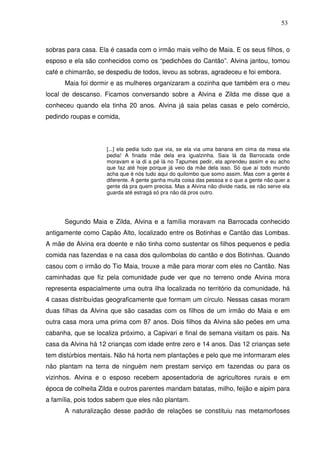 53

sobras para casa. Ela é casada com o irmão mais velho de Maia. E os seus filhos, o
esposo e ela são conhecidos como os “pedichões do Cantão”. Alvina jantou, tomou
café e chimarrão, se despediu de todos, levou as sobras, agradeceu e foi embora.
Maia foi dormir e as mulheres organizaram a cozinha que também era o meu
local de descanso. Ficamos conversando sobre a Alvina e Zilda me disse que a
conheceu quando ela tinha 20 anos. Alvina já saia pelas casas e pelo comércio,
pedindo roupas e comida,

[...] ela pedia tudo que via, se ela via uma banana em cima da mesa ela
pedia! A finada mãe dela era igualzinha. Saia lá da Barrocada onde
moravam e ia di a pé lá no Tapumes pedir, ela aprendeu assim e eu acho
que faz até hoje porque já veio da mãe dela isso. Só que aí todo mundo
acha que é nós tudo aqui do quilombo que somo assim. Mas com a gente é
diferente. A gente ganha muita coisa das pessoa e o que a gente não quer a
gente dá pra quem precisa. Mas a Alvina não divide nada, se não serve ela
guarda até estragá só pra não dá pros outro.

Segundo Maia e Zilda, Alvina e a família moravam na Barrocada conhecido
antigamente como Capão Alto, localizado entre os Botinhas e Cantão das Lombas.
A mãe de Alvina era doente e não tinha como sustentar os filhos pequenos e pedia
comida nas fazendas e na casa dos quilombolas do cantão e dos Botinhas. Quando
casou com o irmão do Tio Maia, trouxe a mãe para morar com eles no Cantão. Nas
caminhadas que fiz pela comunidade pude ver que no terreno onde Alvina mora
representa espacialmente uma outra ilha localizada no território da comunidade, há
4 casas distribuídas geograficamente que formam um círculo. Nessas casas moram
duas filhas da Alvina que são casadas com os filhos de um irmão do Maia e em
outra casa mora uma prima com 87 anos. Dois filhos da Alvina são peões em uma
cabanha, que se localiza próximo, a Capivari e final de semana visitam os pais. Na
casa da Alvina há 12 crianças com idade entre zero e 14 anos. Das 12 crianças sete
tem distúrbios mentais. Não há horta nem plantações e pelo que me informaram eles
não plantam na terra de ninguém nem prestam serviço em fazendas ou para os
vizinhos. Alvina e o esposo recebem aposentadoria de agricultores rurais e em
época de colheita Zilda e outros parentes mandam batatas, milho, feijão e aipim para
a família, pois todos sabem que eles não plantam.
A naturalização desse padrão de relações se constituiu nas metamorfoses

 