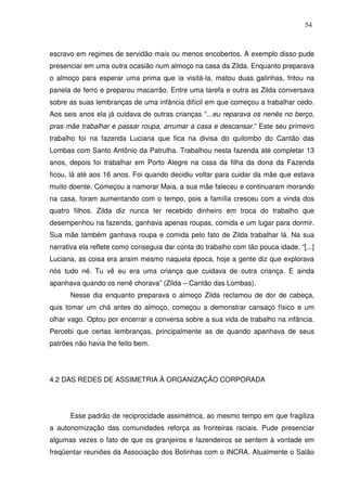 54

escravo em regimes de servidão mais ou menos encobertos. A exemplo disso pude
presenciar em uma outra ocasião num almoço na casa da Zilda. Enquanto preparava
o almoço para esperar uma prima que ia visitá-la, matou duas galinhas, fritou na
panela de ferro e preparou macarrão. Entre uma tarefa e outra as Zilda conversava
sobre as suas lembranças de uma infância difícil em que começou a trabalhar cedo.
Aos seis anos ela já cuidava de outras crianças “...eu reparava os nenês no berço,
pras mãe trabalhar e passar roupa, arrumar a casa e descansar.” Este seu primeiro
trabalho foi na fazenda Luciana que fica na divisa do quilombo do Cantão das
Lombas com Santo Antônio da Patrulha. Trabalhou nesta fazenda até completar 13
anos, depois foi trabalhar em Porto Alegre na casa da filha da dona da Fazenda
ficou, lá até aos 16 anos. Foi quando decidiu voltar para cuidar da mãe que estava
muito doente. Começou a namorar Maia, a sua mãe faleceu e continuaram morando
na casa, foram aumentando com o tempo, pois a família cresceu com a vinda dos
quatro filhos. Zilda diz nunca ter recebido dinheiro em troca do trabalho que
desempenhou na fazenda, ganhava apenas roupas, comida e um lugar para dormir.
Sua mãe também ganhava roupa e comida pelo fato de Zilda trabalhar lá. Na sua
narrativa ela reflete como conseguia dar conta do trabalho com tão pouca idade, “[...]
Luciana, as coisa era ansim mesmo naquela época, hoje a gente diz que explorava
nós tudo né. Tu vê eu era uma criança que cuidava de outra criança. E ainda
apanhava quando os nenê chorava” (Zilda – Cantão das Lombas).
Nesse dia enquanto preparava o almoço Zilda reclamou de dor de cabeça,
quis tomar um chá antes do almoço, começou a demonstrar cansaço físico e um
olhar vago. Optou por encerrar a conversa sobre a sua vida de trabalho na infância.
Percebi que certas lembranças, principalmente as de quando apanhava de seus
patrões não havia lhe feito bem.

4.2 DAS REDES DE ASSIMETRIA À ORGANIZAÇÃO CORPORADA

Esse padrão de reciprocidade assimétrica, ao mesmo tempo em que fragiliza
a autonomização das comunidades reforça as fronteiras raciais. Pude presenciar
algumas vezes o fato de que os granjeiros e fazendeiros se sentem à vontade em
freqüentar reuniões da Associação dos Botinhas com o INCRA. Atualmente o Salão

 