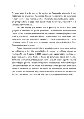 55

Princesa Isabel é onde ocorrem às reuniões da Associação quilombola é bem
freqüentado por granjeiros e fazendeiros. Quando representantes da comunidade
realizam reuniões para tratar de questões relacionadas ao quilombo, como o salão é,
em princípio aberto a todos e tem características de comércio, eles sentem-se à
vontade para freqüentá-las.
Em uma reunião que ocorreu com a presença do INCRA, havia mais
granjeiros e fazendeiros do que os quilombolas. Causou enorme desconforto entre
os dois lados e os efeitos desta reunião se deu sob forma de desemprego em massa
entre os quilombolas. Desde esta reunião os quilombolas que trabalhavam como
efetivos nas fazendas, só atuam na região sob forma de empreitada em épocas de
colheita ou plantio. E foram empurrados para a zona de urbana de Viamão e Porto
Alegre em busca de emprego.
Apesar do constrangimento físico e, sobretudo moral, a comunidade continua
se mobilizando e tem tido possibilidades de acessar as políticas públicas do
município. No mês de agosto de 2009, eles acionaram o poder público municipal por
duas vezes, pois o único Posto de Saúde da comunidade estava sem médico.
Também o acionaram quando seus adolescentes estavam prestes a perder o auxílio
concedido pelo governo - Bolsa Família por erro no cadastro da Prefeitura Municipal.
Convocaram também a Comunidade do Cantão das Lombas para irem juntos até a
Prefeitura reivindicar por melhorias em ambas as comunidades. Foram recebidos
pelo Prefeito, e o mesmo se responsabilizou em levar um ônibus da Secretaria da
Saúde a cada 15 dias com médicos e enfermeiros para atender as comunidades.

 