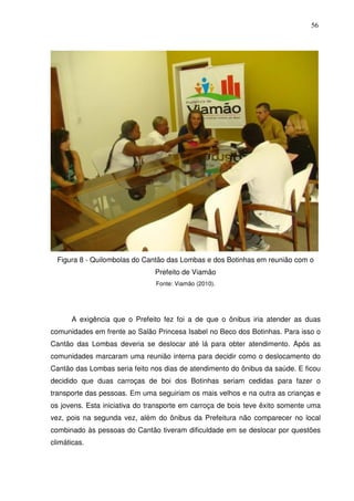56

Figura 8 - Quilombolas do Cantão das Lombas e dos Botinhas em reunião com o
Prefeito de Viamão
Fonte: Viamão (2010).

A exigência que o Prefeito fez foi a de que o ônibus iria atender as duas
comunidades em frente ao Salão Princesa Isabel no Beco dos Botinhas. Para isso o
Cantão das Lombas deveria se deslocar até lá para obter atendimento. Após as
comunidades marcaram uma reunião interna para decidir como o deslocamento do
Cantão das Lombas seria feito nos dias de atendimento do ônibus da saúde. E ficou
decidido que duas carroças de boi dos Botinhas seriam cedidas para fazer o
transporte das pessoas. Em uma seguiriam os mais velhos e na outra as crianças e
os jovens. Esta iniciativa do transporte em carroça de bois teve êxito somente uma
vez, pois na segunda vez, além do ônibus da Prefeitura não comparecer no local
combinado às pessoas do Cantão tiveram dificuldade em se deslocar por questões
climáticas.

 