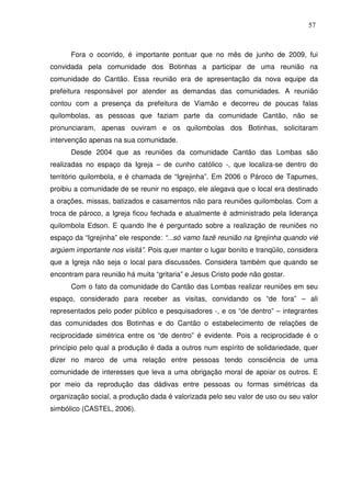 57

Fora o ocorrido, é importante pontuar que no mês de junho de 2009, fui
convidada pela comunidade dos Botinhas a participar de uma reunião na
comunidade do Cantão. Essa reunião era de apresentação da nova equipe da
prefeitura responsável por atender as demandas das comunidades. A reunião
contou com a presença da prefeitura de Viamão e decorreu de poucas falas
quilombolas, as pessoas que faziam parte da comunidade Cantão, não se
pronunciaram, apenas ouviram e os quilombolas dos Botinhas, solicitaram
intervenção apenas na sua comunidade.
Desde 2004 que as reuniões da comunidade Cantão das Lombas são
realizadas no espaço da Igreja – de cunho católico -, que localiza-se dentro do
território quilombola, e é chamada de “Igrejinha”. Em 2006 o Pároco de Tapumes,
proibiu a comunidade de se reunir no espaço, ele alegava que o local era destinado
a orações, missas, batizados e casamentos não para reuniões quilombolas. Com a
troca de pároco, a Igreja ficou fechada e atualmente é administrado pela liderança
quilombola Edson. E quando lhe é perguntado sobre a realização de reuniões no
espaço da “Igrejinha” ele responde: “...só vamo fazê reunião na Igrejinha quando vié
argúem importante nos visitá”. Pois quer manter o lugar bonito e tranqüilo, considera
que a Igreja não seja o local para discussões. Considera também que quando se
encontram para reunião há muita “gritaria” e Jesus Cristo pode não gostar.
Com o fato da comunidade do Cantão das Lombas realizar reuniões em seu
espaço, considerado para receber as visitas, convidando os “de fora” – ali
representados pelo poder público e pesquisadores -, e os “de dentro” – integrantes
das comunidades dos Botinhas e do Cantão o estabelecimento de relações de
reciprocidade simétrica entre os “de dentro” é evidente. Pois a reciprocidade é o
princípio pelo qual a produção é dada a outros num espírito de solidariedade, quer
dizer no marco de uma relação entre pessoas tendo consciência de uma
comunidade de interesses que leva a uma obrigação moral de apoiar os outros. E
por meio da reprodução das dádivas entre pessoas ou formas simétricas da
organização social, a produção dada é valorizada pelo seu valor de uso ou seu valor
simbólico (CASTEL, 2006).

 