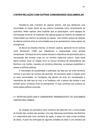 58

5 INTER-RELAÇÃO COM OUTRAS COMUNIDADES QUILOMBOLAS

Percebe-se pelo inventário do capítulo anterior, sob que obstáculos uma
comunidade se impõe diante de seu entorno racializado como remanescente de
quilombos. Neste capítulo, devo explicitar que as associações, como espaços de
reivindicação territorial, se sustentam não apenas graças ao histórico de relações de
reciprocidade que aferram as pessoas ao espaço, mas também graças às relações
de dádivas políticas entre as comunidades que já se apresentaram nesse espaço de
emergências.
Já discuti as relações internas, no terceiro capítulo, apoiando-me em autores
como Woortmann

(1995) que

trabalharam

a

reciprocidade entre famílias

camponesas. Verifiquei tal como nesses estudos a importância do parentesco para a
manutenção das famílias rurais em um território tradicional comum. Cabe neste
tópico analisar como na relação entre os troncos familiares de descendência dos
Botinhas e do Cantão, inseridos em territórios diferentes, as alianças possibilitam o
acesso a políticas públicas.
A intensidade da sociabilidade é justificada nas falas por ser entre territórios
vizinhos e que além de vizinhos são parentes. Ao teorizarem sobre a relação entre
as duas comunidades, os moradores não deixam de levar em consideração a
importância da rede que se criou e se fortaleceu com o passar dos tempos e que
também gerou confiança entre os participantes. É essa confiança que sustenta as
atuais ações políticas conjuntas.

5.1 INTER-RELAÇÃO COM A COMUNIDADE REMANESCENTE DE QUILOMBOS
CANTÃO DAS LOMBAS

As relações de parentesco entre membros dos Botinhas com a Comunidade
do Cantão das Lombas são grandes. Uma das lideranças quilombolas dos Botinhas
é o responsável pelo único cemitério da região, e possui em casa muitas certidões
de óbitos. A partir da verificação de algumas certidões de óbito e uma tentativa de

 