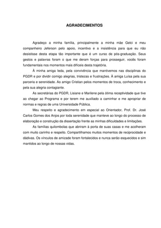 AGRADECIMENTOS

Agradeço a minha família, principalmente a minha mãe Gelci e meu
companheiro Jeferson pelo apoio, incentivo e a insistência para que eu não
desistisse desta etapa tão importante que é um curso de pós-graduação. Seus
gestos e palavras foram o que me deram forças para prosseguir, vocês foram
fundamentais nos momentos mais difíceis desta trajetória.
À minha amiga Ieda, pela convivência que mantivemos nas disciplinas do
PGDR e por dividir comigo alegrias, tristezas e frustrações. À amiga Luísa pela sua
parceria e serenidade. Ao amigo Cristian pelos momentos de troca, conhecimento e
pela sua alegria contagiante.
As secretárias do PGDR, Lisiane e Marilene pela ótima receptividade que tive
ao chegar ao Programa e por terem me auxiliado a caminhar e me apropriar de
normas e regras de uma Universidade Pública.
Meu respeito e agradecimento em especial ao Orientador, Prof. Dr. José
Carlos Gomes dos Anjos por toda serenidade que manteve ao longo do processo de
elaboração e construção da dissertação frente as minhas dificuldades e limitações.
As famílias quilombolas que abriram à porta de suas casas e me acolheram
com muito carinho e respeito. Compartilhamos muitos momentos de reciprocidade e
dádivas. Os vínculos de amizade foram fortalecidos e nunca serão esquecidos e sim
mantidos ao longo de nossas vidas.

 