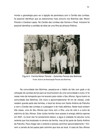 59

montar a genealogia para ver a ligação de parentesco com o Cantão das Lombas,
foi possível identificar que os sobrenomes mais comuns nos Botinhas são: Moren
Peixoto e Cardoso Lopes. No Cantão das Lombas são Gomes e Rosa. Inclusive foi
possível identificar a certidão de óbito de uma filha da africana Pelônia.

Figura 9 - Família Moren Peixoto – Quilombo Peixoto dos Botinhas
Fonte: Acervo da Associação Peixoto dos Botinhas.

Na comunidade dos Botinhas, perpetua-se o hábito da lida com gado e da
utilização de carretas de boi para se locomoverem de uma comunidade a outra. E foi
nesse meio de transporte que me levaram para visitar o Seu Afonso, figura ilustre na
comunidade dos Botinhas. Ele mora a aproximadamente 35 km do vilarejo, onde
residem grande parte das famílias, o local faz divisa com Santo Antônio da Patrulha
e com o Cantão das Lombas e a paisagem é de mata atlântica. Neste local existem
três casas, uma do Seu Afonso que mora com a filha, uma do neto e a outra da
sobrinha do Seu Afonso. Este núcleo familiar teve acesso à energia elétrica apenas
em 2007, no local não há saneamento básico, a água é coletada há séculos numa
vertente que fica localizada no terreno da família, mas já faz parte de Santo Antônio
da Patrulha. Para chegar até a vertente é preciso caminhar aproximadamente 1 Km,
nem a carreta de boi passa pelo caminho que leva ao local. A casa do Seu Afonso

 