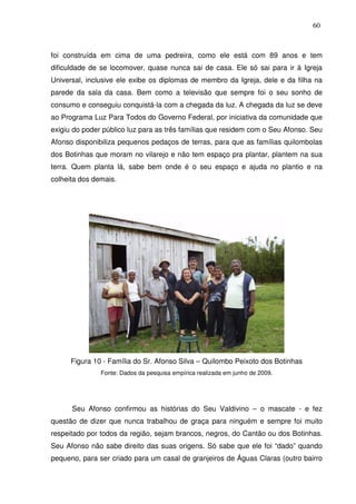 60

foi construída em cima de uma pedreira, como ele está com 89 anos e tem
dificuldade de se locomover, quase nunca sai de casa. Ele só sai para ir à Igreja
Universal, inclusive ele exibe os diplomas de membro da Igreja, dele e da filha na
parede da sala da casa. Bem como a televisão que sempre foi o seu sonho de
consumo e conseguiu conquistá-la com a chegada da luz. A chegada da luz se deve
ao Programa Luz Para Todos do Governo Federal, por iniciativa da comunidade que
exigiu do poder público luz para as três famílias que residem com o Seu Afonso. Seu
Afonso disponibiliza pequenos pedaços de terras, para que as famílias quilombolas
dos Botinhas que moram no vilarejo e não tem espaço pra plantar, plantem na sua
terra. Quem planta lá, sabe bem onde é o seu espaço e ajuda no plantio e na
colheita dos demais.

Figura 10 - Família do Sr. Afonso Silva – Quilombo Peixoto dos Botinhas
Fonte: Dados da pesquisa empírica realizada em junho de 2009.

Seu Afonso confirmou as histórias do Seu Valdivino – o mascate - e fez
questão de dizer que nunca trabalhou de graça para ninguém e sempre foi muito
respeitado por todos da região, sejam brancos, negros, do Cantão ou dos Botinhas.
Seu Afonso não sabe direito das suas origens. Só sabe que ele foi “dado” quando
pequeno, para ser criado para um casal de granjeiros de Águas Claras (outro bairro

 