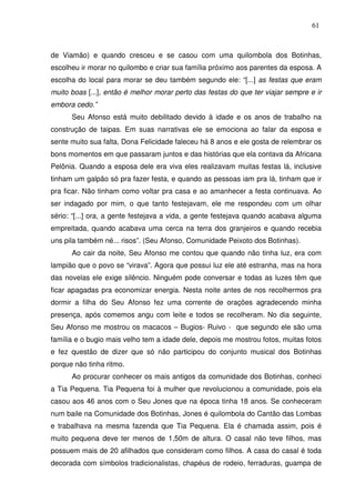 61

de Viamão) e quando cresceu e se casou com uma quilombola dos Botinhas,
escolheu ir morar no quilombo e criar sua família próximo aos parentes da esposa. A
escolha do local para morar se deu também segundo ele: “[...] as festas que eram
muito boas [...], então é melhor morar perto das festas do que ter viajar sempre e ir
embora cedo.”
Seu Afonso está muito debilitado devido à idade e os anos de trabalho na
construção de taipas. Em suas narrativas ele se emociona ao falar da esposa e
sente muito sua falta, Dona Felicidade faleceu há 8 anos e ele gosta de relembrar os
bons momentos em que passaram juntos e das histórias que ela contava da Africana
Pelônia. Quando a esposa dele era viva eles realizavam muitas festas lá, inclusive
tinham um galpão só pra fazer festa, e quando as pessoas iam pra lá, tinham que ir
pra ficar. Não tinham como voltar pra casa e ao amanhecer a festa continuava. Ao
ser indagado por mim, o que tanto festejavam, ele me respondeu com um olhar
sério: “[...] ora, a gente festejava a vida, a gente festejava quando acabava alguma
empreitada, quando acabava uma cerca na terra dos granjeiros e quando recebia
uns pila também né... risos”. (Seu Afonso, Comunidade Peixoto dos Botinhas).
Ao cair da noite, Seu Afonso me contou que quando não tinha luz, era com
lampião que o povo se “virava”. Agora que possui luz ele até estranha, mas na hora
das novelas ele exige silêncio. Ninguém pode conversar e todas as luzes têm que
ficar apagadas pra economizar energia. Nesta noite antes de nos recolhermos pra
dormir a filha do Seu Afonso fez uma corrente de orações agradecendo minha
presença, após comemos angu com leite e todos se recolheram. No dia seguinte,
Seu Afonso me mostrou os macacos – Bugios- Ruivo - que segundo ele são uma
família e o bugio mais velho tem a idade dele, depois me mostrou fotos, muitas fotos
e fez questão de dizer que só não participou do conjunto musical dos Botinhas
porque não tinha ritmo.
Ao procurar conhecer os mais antigos da comunidade dos Botinhas, conheci
a Tia Pequena. Tia Pequena foi à mulher que revolucionou a comunidade, pois ela
casou aos 46 anos com o Seu Jones que na época tinha 18 anos. Se conheceram
num baile na Comunidade dos Botinhas, Jones é quilombola do Cantão das Lombas
e trabalhava na mesma fazenda que Tia Pequena. Ela é chamada assim, pois é
muito pequena deve ter menos de 1,50m de altura. O casal não teve filhos, mas
possuem mais de 20 afilhados que consideram como filhos. A casa do casal é toda
decorada com símbolos tradicionalistas, chapéus de rodeio, ferraduras, guampa de

 