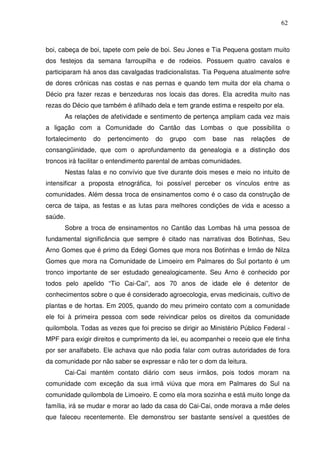 62

boi, cabeça de boi, tapete com pele de boi. Seu Jones e Tia Pequena gostam muito
dos festejos da semana farroupilha e de rodeios. Possuem quatro cavalos e
participaram há anos das cavalgadas tradicionalistas. Tia Pequena atualmente sofre
de dores crônicas nas costas e nas pernas e quando tem muita dor ela chama o
Décio pra fazer rezas e benzeduras nos locais das dores. Ela acredita muito nas
rezas do Décio que também é afilhado dela e tem grande estima e respeito por ela.
As relações de afetividade e sentimento de pertença ampliam cada vez mais
a ligação com a Comunidade do Cantão das Lombas o que possibilita o
fortalecimento

do

pertencimento

do

grupo

com

base

nas

relações

de

consangüinidade, que com o aprofundamento da genealogia e a distinção dos
troncos irá facilitar o entendimento parental de ambas comunidades.
Nestas falas e no convívio que tive durante dois meses e meio no intuito de
intensificar a proposta etnográfica, foi possível perceber os vínculos entre as
comunidades. Além dessa troca de ensinamentos como é o caso da construção de
cerca de taipa, as festas e as lutas para melhores condições de vida e acesso a
saúde.
Sobre a troca de ensinamentos no Cantão das Lombas há uma pessoa de
fundamental significância que sempre é citado nas narrativas dos Botinhas, Seu
Arno Gomes que é primo da Edegi Gomes que mora nos Botinhas e Irmão de Nilza
Gomes que mora na Comunidade de Limoeiro em Palmares do Sul portanto é um
tronco importante de ser estudado genealogicamente. Seu Arno é conhecido por
todos pelo apelido “Tio Cai-Cai”, aos 70 anos de idade ele é detentor de
conhecimentos sobre o que é considerado agroecologia, ervas medicinais, cultivo de
plantas e de hortas. Em 2005, quando do meu primeiro contato com a comunidade
ele foi à primeira pessoa com sede reivindicar pelos os direitos da comunidade
quilombola. Todas as vezes que foi preciso se dirigir ao Ministério Público Federal MPF para exigir direitos e cumprimento da lei, eu acompanhei o receio que ele tinha
por ser analfabeto. Ele achava que não podia falar com outras autoridades de fora
da comunidade por não saber se expressar e não ter o dom da leitura.
Cai-Cai mantém contato diário com seus irmãos, pois todos moram na
comunidade com exceção da sua irmã viúva que mora em Palmares do Sul na
comunidade quilombola de Limoeiro. E como ela mora sozinha e está muito longe da
família, irá se mudar e morar ao lado da casa do Cai-Cai, onde morava a mãe deles
que faleceu recentemente. Ele demonstrou ser bastante sensível a questões de

 