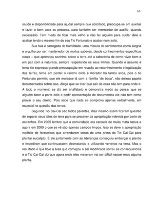 63

saúde e disponibilidade para ajudar sempre que solicitado, preocupa-se em auxiliar
e fazer o bem para as pessoas, para também ser merecedor de auxílio, quando
necessário. Tem medo de ficar mais velho e não ter alguém para cuidar dele e
acabar tendo o mesmo fim do seu Tio Fortunato e acabar num asilo.
Sua fala é carregada de humildade, uma mistura de sentimentos como alegria
e orgulho por ser mantenedor de muitos saberes, desde conhecimentos específicos
rurais – que aprendeu sozinho- sobre a terra até a sabedoria de como viver bem e
em paz com a natureza, sempre respeitando os seus limites. Quando o assunto é
terra ele expressa grande preocupação em relação ao reconhecimento e legalização
das terras, teme em perder o rancho onde é morador há tantos anos, pois o tio
Fortunato permitiu que ele morasse lá com a família “de boca”, não deixou papéis
documentados sobre isso. Alega que se tiver que sair da casa não tem para onde ir.
A todo o momento se diz ser analfabeto e demonstra medo ao pensar que se
alguém bater a porta dele e pedir apresentação de documentos ele não tem como
provar o seu direito. Pois sabe que nada se comprova apenas verbalmente, em
especial na questão das terras.
Segundo Tio Cai-Cai são todos parentes, mas mesmo assim fizeram questão
de separar seus lotes de terra para se precaver da apropriação indevida por parte de
estranhos. Em 2005 lembro que a comunidade era cercada de muita mata nativa e
agora em 2009 o que se vê são apenas campos limpos. Isso se deve a apropriação
indébita de forasteiros que arrendaram terras de uma prima do Tio Cai-Cai para
plantar eucalipto. E ele juntamente com as lideranças conseguiu embargar o plantio
e impediram que continuassem desmatando e utilizando venenos na terra. Mas o
resultado é que hoje a área que começou a ser modificada sofreu as conseqüências
e o Tio Cai-Cai diz que agora onde eles mexeram vai ser difícil nascer mais alguma
planta.

 