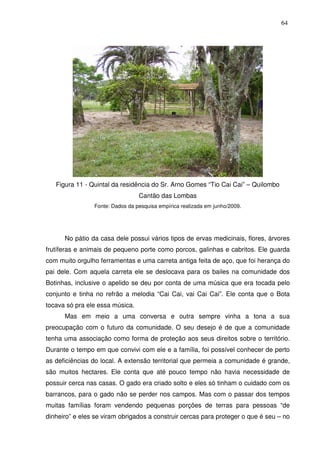 64

Figura 11 - Quintal da residência do Sr. Arno Gomes “Tio Cai Cai” – Quilombo
Cantão das Lombas
Fonte: Dados da pesquisa empírica realizada em junho/2009.

No pátio da casa dele possui vários tipos de ervas medicinais, flores, árvores
frutíferas e animais de pequeno porte como porcos, galinhas e cabritos. Ele guarda
com muito orgulho ferramentas e uma carreta antiga feita de aço, que foi herança do
pai dele. Com aquela carreta ele se deslocava para os bailes na comunidade dos
Botinhas, inclusive o apelido se deu por conta de uma música que era tocada pelo
conjunto e tinha no refrão a melodia “Cai Cai, vai Cai Cai”. Ele conta que o Bota
tocava só pra ele essa música.
Mas em meio a uma conversa e outra sempre vinha a tona a sua
preocupação com o futuro da comunidade. O seu desejo é de que a comunidade
tenha uma associação como forma de proteção aos seus direitos sobre o território.
Durante o tempo em que convivi com ele e a família, foi possível conhecer de perto
as deficiências do local. A extensão territorial que permeia a comunidade é grande,
são muitos hectares. Ele conta que até pouco tempo não havia necessidade de
possuir cerca nas casas. O gado era criado solto e eles só tinham o cuidado com os
barrancos, para o gado não se perder nos campos. Mas com o passar dos tempos
muitas famílias foram vendendo pequenas porções de terras para pessoas “de
dinheiro” e eles se viram obrigados a construir cercas para proteger o que é seu – no

 