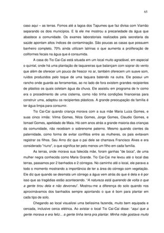 65

caso aqui – as terras. Fomos até a lagoa dos Tapumes que faz divisa com Viamão
separando os dois municípios. E lá ele me mostrou a precariedade da água que
abastece a comunidade. Os exames laboratoriais realizados pela secretaria da
saúde apontam altos índices de contaminação. São poucas as casas que possuem
banheiro completo, 70% ainda utilizam latrinas o que aumenta a proliferação de
coliformes fecais na água que é consumida.
A casa do Tio Cai-Cai está situada em um local muito agradável, em especial
o quintal, onde há uma plantação de taquareiras que balançam com soprar do vento
que além de oferecer um pouco de frescor no ar, também oferecem um suave som,
ruídos produzidos pelo toque de uma taquara batendo na outra. Ele possui um
rancho onde guarda as ferramentas, ao no lado de fora existem grandes recipientes
de plástico os quais coletam água da chuva. Ele assistiu em programa de tv como
era o procedimento de uma cisterna, como não tinha condições financeiras para
construir uma, adaptou os recipientes plásticos. A grande preocupação da família é
ter água limpa para consumir.
Tio Cai-Cai quando criança morava com a sua mãe Maria Luiza Gomes, e
suas cinco irmãs: Vilma Gomes, Nilza Gomes, Jorge Gomes, Claudio Gomes, e
Ismael Gomes, apelidado de Maia. Há cem anos atrás a grande maioria das crianças
da comunidade, não recebiam o sobrenome paterno. Mesmo quando cientes da
paternidade, como forma de evitar conflitos entre as mulheres, os pais evitavam
registrar os filhos. Seu Arno diz que o pai dele se chamava Francisco Alves e era
considerado "riuno", o que significa ter pelo menos um filho em cada família.
As terras, onde morava sua falecida mãe, foram ganhas "de boca", de uma
mulher negra conhecida como Maria Grande. Tio Cai-Cai me levou até o local das
terras, passamos por 2 banhados e 2 córregos. No caminho até o local, ele parava a
todo o momento mostrando a importância de ter a área do córrego com vegetação.
Ele diz que quando se desmata um córrego a água vem atrás do que é dela e é por
isso que as tragédias estão acontecendo. “A natureza está querendo de volta o que
a gente tirou dela e não devorveu”. Mostrou-me a diferença do solo quando nos
aproximávamos dos banhados sempre apontando o que é bom para plantar em
cada tipo de solo.
Chegando ao local visualizei uma belíssima fazenda, muito bem equipada e
cercada, inclusive cerca elétrica. Ao avistar o local Tio Cai-Cai disse: “aqui que a
gente morava e era feliz... a gente tinha terra pra plantar. Minha mãe gostava muito

 