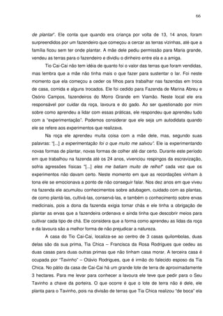 66

de plantar”. Ele conta que quando era criança por volta de 13, 14 anos, foram
surpreendidos por um fazendeiro que começou a cercar as terras vizinhas, até que a
família ficou sem ter onde plantar. A mãe dele pediu permissão para Maria grande,
vendeu as terras para o fazendeiro e dividiu o dinheiro entre ela e a amiga.
Tio Cai-Cai não tem idéia de quanto foi o valor das terras que foram vendidas,
mas lembra que a mãe não tinha mais o que fazer para sustentar o lar. Foi neste
momento que ela começou a ceder os filhos para trabalhar nas fazendas em troca
de casa, comida e alguns trocados. Ele foi cedido para Fazenda de Marina Abreu e
Osório Campos, fazendeiros do Morro Grande em Viamão. Neste local ele era
responsável por cuidar da roça, lavoura e do gado. Ao ser questionado por mim
sobre como aprendeu a lidar com essas práticas, ele respondeu que aprendeu tudo
com a “experimentação”. Podemos considerar que ele seja um autodidata quando
ele se refere aos experimentos que realizava.
Na roça ele aprendeu muita coisa com a mãe dele, mas, segundo suas
palavras: “[...] a experimentação foi o que muito me salvou”. Ele ia experimentando
novas formas de plantar, novas formas de colher até dar certo. Durante este período
em que trabalhou na fazenda até os 24 anos, vivenciou respingos da escravização,
sofria agressões físicas "[...] eles me batiam muito de relho!" cada vez que os
experimentos não davam certo. Neste momento em que as recordações vinham à
tona ele se emocionava a ponto de não conseguir falar. Nos dez anos em que viveu
na fazenda ele acumulou conhecimentos sobre adubagem, cuidado com as plantas,
de como plantá-las, cultivá-las, conservá-las, e também o conhecimento sobre ervas
medicinais, pois a dona da fazenda exigia tomar chás e ele tinha a obrigação de
plantar as ervas que a fazendeira ordenava e ainda tinha que descobrir meios para
cultivar cada tipo de chá. Ele considera que a forma como aprendeu as lidas da roça
e da lavoura são a melhor forma de não prejudicar a natureza.
A casa do Tio Cai-Cai, localiza-se ao centro de 3 casas quilombolas, duas
delas são da sua prima, Tia Chica – Francisca da Rosa Rodrigues que cedeu as
duas casas para duas outras primas que não tinham casa morar. A terceira casa é
ocupada por “Tavinho” – Otávio Rodrigues, que é irmão do falecido esposo da Tia
Chica. No pátio da casa de Cai-Cai há um grande lote de terra de aproximadamente
3 hectares. Para me levar para conhecer a lavoura ele teve que pedir para o Seu
Tavinho a chave da porteira. O que ocorre é que o lote de terra não é dele, ele
planta para o Tavinho, pois na divisão de terras que Tia Chica realizou “de boca” ela

 