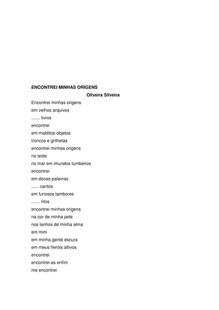ENCONTREI MINHAS ORIGENS
Oliveira Silveira
Encontrei minhas origens
em velhos arquivos
....... livros
encontrei
em malditos objetos
troncos e grilhetas
encontrei minhas origens
no leste
no mar em imundos tumbeiros
encontrei
em doces palavras
...... cantos
em furiosos tambores
....... ritos
encontrei minhas origens
na cor de minha pele
nos lanhos de minha alma
em mim
em minha gente escura
em meus heróis altivos
encontrei
encontrei-as enfim
me encontrei

 