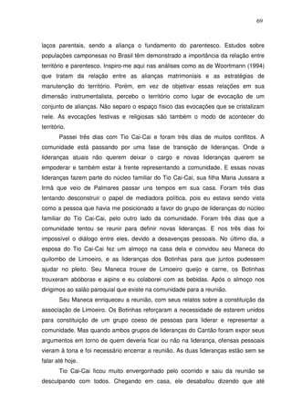 69

laços parentais, sendo a aliança o fundamento do parentesco. Estudos sobre
populações camponesas no Brasil têm demonstrado a importância da relação entre
território e parentesco. Inspiro-me aqui nas análises como as de Woortmann (1994)
que tratam da relação entre as alianças matrimoniais e as estratégias de
manutenção do território. Porém, em vez de objetivar essas relações em sua
dimensão instrumentalista, percebo o território como lugar de evocação de um
conjunto de alianças. Não separo o espaço físico das evocações que se cristalizam
nele. As evocações festivas e religiosas são também o modo de acontecer do
território.
Passei três dias com Tio Cai-Cai e foram três dias de muitos conflitos. A
comunidade está passando por uma fase de transição de lideranças. Onde a
lideranças atuais não querem deixar o cargo e novas lideranças querem se
empoderar e também estar à frente representando a comunidade. E essas novas
lideranças fazem parte do núcleo familiar do Tio Cai-Cai, sua filha Maria Jussara a
Irmã que veio de Palmares passar uns tempos em sua casa. Foram três dias
tentando desconstruir o papel de mediadora política, pois eu estava sendo vista
como a pessoa que havia me posicionado a favor do grupo de lideranças do núcleo
familiar do Tio Cai-Cai, pelo outro lado da comunidade. Foram três dias que a
comunidade tentou se reunir para definir novas lideranças. E nos três dias foi
impossível o diálogo entre eles, devido a desavenças pessoais. No último dia, a
esposa do Tio Cai-Cai fez um almoço na casa dela e convidou seu Maneca do
quilombo de Limoeiro, e as lideranças dos Botinhas para que juntos pudessem
ajudar no pleito. Seu Maneca trouxe de Limoeiro queijo e carne, os Botinhas
trouxeram abóboras e aipins e eu colaborei com as bebidas. Após o almoço nos
dirigimos ao salão paroquial que existe na comunidade para a reunião.
Seu Maneca enriqueceu a reunião, com seus relatos sobre a constituição da
associação de Limoeiro. Os Botinhas reforçaram a necessidade de estarem unidos
para constituição de um grupo coeso de pessoas para liderar e representar a
comunidade. Mas quando ambos grupos de lideranças do Cantão foram expor seus
argumentos em torno de quem deveria ficar ou não na liderança, ofensas pessoais
vieram à tona e foi necessário encerrar a reunião. As duas lideranças estão sem se
falar até hoje.
Tio Cai-Cai ficou muito envergonhado pelo ocorrido e saiu da reunião se
desculpando com todos. Chegando em casa, ele desabafou dizendo que até

 