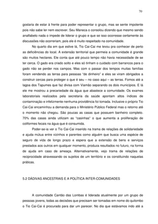 70

gostaria de estar à frente para poder representar o grupo, mas se sente impotente
pois não sabe ler nem escrever. Seu Maneca o consolou dizendo que mesmo sendo
analfabeto nada o impede de liderar o grupo e que se isso ocorresse certamente às
discussões não ocorreriam, pois ele é muito respeitado na comunidade.
No quarto dia em que estive lá, Tio Cai-Cai me levou pra conhecer de perto
as deficiências do local. A extensão territorial que permeia a comunidade é grande
são muitos hectares. Ele conta que até pouco tempo não havia necessidade de se
ter cerca. O gado era criado solto e eles só tinham o cuidado com barrancos para o
gado não se perder nos campos. Mas com o passar dos tempos muitas famílias
foram vendendo as terras para pessoas “de dinheiro” e eles se viram obrigados a
construir cercas para proteger o que é seu – no caso aqui – as terras. Fomos até a
lagoa dos Tapumes que faz divisa com Viamão separando os dois municípios. E lá
ele me mostrou a precariedade da água que abastece a comunidade. Os exames
laboratoriais realizados pela secretaria da saúde apontam altos índices de
contaminação e infelizmente nenhuma providência foi tomada. Inclusive o próprio Tio
Cai-Cai encaminhou a demanda para o Ministério Público Federal mas o retorno até
o momento não chegou. São poucas as casas que possuem banheiro completo.
70% das casas ainda utilizam as “casinhas” o que aumenta a proliferação de
coliformes fecais na água que é consumida.
Poder-se-ia ver o Tio Cai-Cai inserido na trama de relações de solidariedade
e ajuda mútua entre vizinhos e parentes como alguém que busca uma espécie de
seguro de vida de longo prazo e espera que a extensão de bens e serviços
prestados aos outros em qualquer momento, produza resultados no futuro, na forma
de ajuda em caso de ameaça. Alternativamente, vejo trama de relações de
reciprocidade atravessando os sujeitos de um território e os constituindo naquelas
práticas.

5.2 DÁDIVAS ANCESTRAIS E A POLÍTICA INTER-COMUNIDADES

A comunidade Cantão das Lombas é liderada atualmente por um grupo de
pessoas jovens, todas as decisões que precisam ser tomadas em nome do quilombo
o Tio Cai-Cai é procurado para dar um parecer. No dia que estávamos indo até a

 