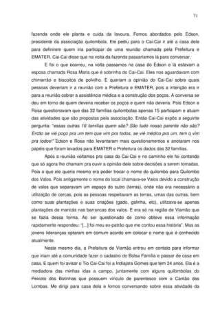 71

fazenda onde ele planta e cuida da lavoura. Fomos abordados pelo Edson,
presidente da associação quilombola. Ele pediu para o Cai-Cai ir até a casa dele
para definirem quem iria participar de uma reunião chamada pela Prefeitura e
EMATER. Cai-Cai disse que na volta da fazenda passaríamos lá para conversar.
E foi o que ocorreu, na volta passamos na casa do Edson e lá estavam a
esposa chamada Rosa Maria que é sobrinha do Cai-Cai. Eles nos aguardavam com
chimarrão e biscoitos de polvilho. E queriam a opinião do Cai-Cai sobre quais
pessoas deveriam ir a reunião com a Prefeitura e EMATER, pois a intenção era ir
para a reunião cobrar a assistência médica e a construção dos poços. A conversa se
deu em torno de quem deveria receber os poços e quem não deveria. Pois Edson e
Rosa questionavam que das 32 famílias quilombolas apenas 15 participam e atuam
das atividades que são propostas pela associação. Então Cai-Cai expôs a seguinte
pergunta: “essas outras 16 famílias quem são? São tudo nosso parente não são?
Então se vié poço pra um tem que vim pra todos, se vié médico pra um, tem q vim
pra todos!” Edson e Rosa não levantaram mais questionamentos e anotaram nos
papéis que foram levados para EMATER e Prefeitura os dados das 32 famílias.
Após a reunião voltamos pra casa do Cai-Cai e no caminho ele foi contando
que só agora lhe chamam pra ouvir a opinião dele sobre decisões a serem tomadas.
Pois o que ele queria mesmo era poder trocar o nome do quilombo para Quilombo
dos Valos. Pois antigamente o nome do local chamava-se Valos devido a construção
de valos que separavam um espaço do outro (terras), onde não era necessário a
utilização de cercas, pois as pessoas respeitavam as terras, umas das outras, bem
como suas plantações e suas criações (gado, galinha, etc), utilizava-se apenas
plantações de maricás nas barrancas dos valos. E era só na região de Viamão que
se fazia dessa forma. Ao ser questionado de como obteve essa informação
rapidamente respondeu: “[...] foi meu ex-patrão que me contou essa história”. Mas as
jovens lideranças optaram em comum acordo em colocar o nome que é conhecido
atualmente.
Neste mesmo dia, a Prefeitura de Viamão entrou em contato para informar
que iriam até a comunidade fazer o cadastro do Bolsa Família e passar de casa em
casa. E quem foi avisar o Tio Cai-Cai foi a Indiajara Gomes que tem 24 anos. Ela é a
mediadora das minhas idas a campo, juntamente com alguns quilombolas do
Peixoto dos Botinhas que possuem vínculo de parentesco com o Cantão das
Lombas. Me dirigi para casa dela e fomos conversando sobre essa atividade da

 