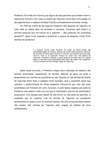72

Prefeitura. Ela então me informou que alguns de seus parentes que também levam o
sobrenome Gomes e tem casa no distrito de Tapumes viriam para comunidade no
dia seguinte fazer o cadastro do Bolsa Família e principalmente conversar comigo.
As 7h00 da manhã do dia seguinte chegaram seis pessoas de Tapumes na
casa onde eu estava para me conhecer e conversar. Tomamos café juntos e a
primeira pergunta que me fizeram foi a seguinte: “...Nós podemos ser quilombola
também?!”, fiquei muito surpresa e questionei o porque da pergunta. Então Onira
Gomes me questionou:

[...] Luciana, temos muito interesse em saber se temos direito dos
quilombolas daqui do Cantão, porque nós somos todos parentes. Olha só,
eu sou filha da Vilma que é irmã do Tio Cai-Cai, sou pretinha que nem eles,
mas eu moro lá no Tapumes. Porque eu casei com uma pessoa do
Tapumes, entendeu? Quando a gente pergunta pra eles aqui se a gente
pode ou não fazer dos quilombolas daqui eles não sabem nos responder.
(Onira, moradora da Comunidade negra de Tapumes).

Após nossa conversa, a Prefeitura chegou para realização do cadastro das
famílias quilombolas. Cadastraram 32 famílias, batendo de porta em porta e
perguntando se a família era quilombola ou não. Quando as três famílias do distrito
de Tapumes foram fazer o cadastro foram barrados, pois a assistente social que
realizava o preenchimento de fichas cadastrais informou-os que eles não eram
quilombolas, por morarem em outro município. A partir dessa negativa por parte da
Prefeitura, eles pediram mais uma vez que eu explicasse o que era ser quilombola e
propuseram uma votação para decidir se eles fariam ou não parte do quilombo. A
aceitação não foi unânime, mas as famílias de Tapumes se consideram
pertencentes ao grupo e com os mesmos direitos. Há uma conscientização coletiva
das origens das famílias de Tapumes pelo resgate da história de seus
antepassados.

 
