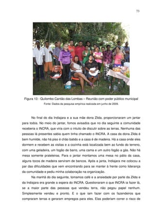 73

Figura 13 - Quilombo Cantão das Lombas – Reunião com poder público municipal
Fonte: Dados da pesquisa empírica realizada em junho de 2009.

No final do dia Indiajara e a sua mãe dona Zilda, proporcionaram um jantar
para todos. No meio do jantar, fomos avisados que no dia seguinte a comunidade
receberia o INCRA, que viria com o intuito de discutir sobre as terras. Nenhuma das
pessoas lá presentes sabia quem tinha chamado o INCRA. A casa da dona Zilda é
bem humilde, não há piso é chão batido e a casa é de madeira. Há a casa onde eles
dormem e recebem as visitas e a cozinha está localizada bem ao fundo do terreno,
com uma geladeira, um fogão de barro, uma cama e um outro fogão a gás. Não há
mesa somente prateleiras. Para o jantar montamos uma mesa no pátio da casa,
alguns tocos de madeira serviram de bancos. Após a janta, Indiajara me colocou a
par das dificuldades que vem encontrando para se manter à frente como liderança
da comunidade e pediu minha colaboração na organização.
Na manhã do dia seguinte, tomamos café e a ansiedade por parte da Zilda e
da Indiajara era grande a espera do INCRA. Questionaram o que INCRA ia fazer lá,
se a maior parte das pessoas que vendeu terra, não pegou papel nenhum.
Simplesmente vendeu e pronto. E o que iam fazer com os fazendeiros que
compraram terras e geraram empregos para eles. Elas poderiam correr o risco de

 