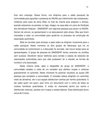 74

ficar sem emprego. Dessa forma, nos dirigimos para o salão paroquial da
comunidade para aguardar a presença do INCRA que infelizmente não compareceu.
Voltamos para casa da dona Zilda no final da manhã para preparar o almoço,
quando colocamos as panelas no fogo, chegou na casa dela um carro do Sindicato
dos Servidores Federais - SINDISERF com algumas pessoas que atuam no INCRA.
Saíram do veículo, se apresentaram e se desculparam pelo atraso. Mas que foram
chamados a estar na comunidade para ajudá-los no processo de construção da
associação quilombola.
Zilda os convidou para almoçar e após todos se dirigiram novamente para o
salão paroquial. Neste momento os dois grupos de lideranças que há na
comunidade se confrontaram e a discussão foi acirrada, não houve tempo para as
apresentações. O grupo de pessoas do SINDISERF tentou amenizar os conflitos
sem sucesso. Decidiram deixar telefones para contato e cópias de estatutos de
associações quilombolas para que eles pudessem ler e estudar as formas de
constituir uma associação.
Nesta mesma tarde, após a despedida do grupo do SINDISERF, a
comunidade recebeu a visita de um vereador que distribui roupas e verduras
gratuitamente no quilombo. Neste momento foi possível visualizar as quase 200
pessoas que compõem a comunidade. O vereador estava dirigindo um caminhão
cheio de donativos, ele e sua equipe distribuíram senhas por família quilombola. E
ele sabia quem era quem, pois tinha um documento com o nome de todos os
núcleos familiares quilombolas. E então foi chamando senha por senha e
distribuindo verduras, sacolas com roupas e cestas básicas. Essa distribuição durou
cerca de 3 horas.

 