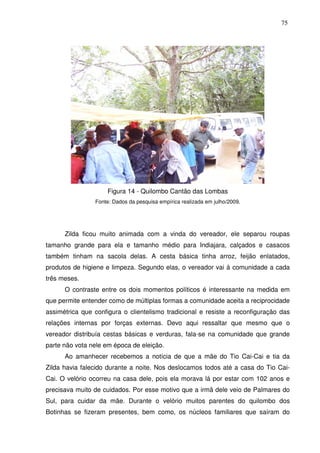 75

Figura 14 - Quilombo Cantão das Lombas
Fonte: Dados da pesquisa empírica realizada em julho/2009.

Zilda ficou muito animada com a vinda do vereador, ele separou roupas
tamanho grande para ela e tamanho médio para Indiajara, calçados e casacos
também tinham na sacola delas. A cesta básica tinha arroz, feijão enlatados,
produtos de higiene e limpeza. Segundo elas, o vereador vai à comunidade a cada
três meses.
O contraste entre os dois momentos políticos é interessante na medida em
que permite entender como de múltiplas formas a comunidade aceita a reciprocidade
assimétrica que configura o clientelismo tradicional e resiste a reconfiguração das
relações internas por forças externas. Devo aqui ressaltar que mesmo que o
vereador distribuía cestas básicas e verduras, fala-se na comunidade que grande
parte não vota nele em época de eleição.
Ao amanhecer recebemos a notícia de que a mãe do Tio Cai-Cai e tia da
Zilda havia falecido durante a noite. Nos deslocamos todos até a casa do Tio CaiCai. O velório ocorreu na casa dele, pois ela morava lá por estar com 102 anos e
precisava muito de cuidados. Por esse motivo que a irmã dele veio de Palmares do
Sul, para cuidar da mãe. Durante o velório muitos parentes do quilombo dos
Botinhas se fizeram presentes, bem como, os núcleos familiares que saíram do

 